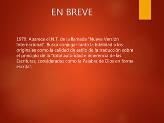 EN BREVE
1979: Aparece el N.T. de la llamada “Nueva Versión
Internacional”. Busca conjugar tanto la fidelidad a los
originales como la calidad de estilo de la traducción sobre
el principio de la “total autoridad e inherencia de las
Escrituras, consideradas como la Palabra de Dios en forma
escrita”.
 