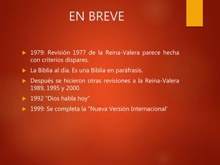 EN BREVE
 1979: Revisión 1977 de la Reina-Valera parece hecha
con criterios dispares.
 La Biblia al día. Es una Biblia en paráfrasis.
 Después se hicieron otras revisiones a la Reina-Valera
1989, 1995 y 2000.
 1992 “Dios habla hoy”
 1999: Se completa la “Nueva Versión Internacional’
 