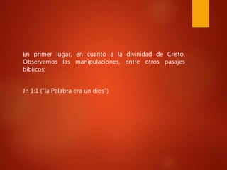 En primer lugar, en cuanto a la divinidad de Cristo.
Observamos las manipulaciones, entre otros pasajes
bíblicos:
Jn 1:1 (“la Palabra era un dios”)
 