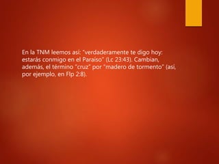 En la TNM leemos así: “verdaderamente te digo hoy:
estarás conmigo en el Paraíso” (Lc 23:43). Cambian,
además, el término “cruz” por “madero de tormento” (así,
por ejemplo, en Flp 2:8).
 