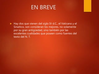 EN BREVE
 Hay dos que vienen del siglo IV d.C., el Vaticano y el
Sinaítico, son consideran los mejores, no solamente
por su gran antigüedad, sino también por las
excelentes cualidades que poseen como fuentes del
texto del N. T.
 