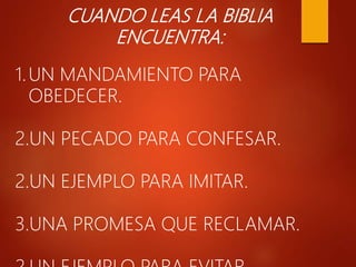 CUANDO LEAS LA BIBLIA
ENCUENTRA:
1.UN MANDAMIENTO PARA
OBEDECER.
2.UN PECADO PARA CONFESAR.
2.UN EJEMPLO PARA IMITAR.
3.UNA PROMESA QUE RECLAMAR.
 