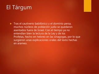El Tárgum
 Tras el cautiverio babilónico y el dominio persa,
muchos núcleos de población judía se quedaron
asentados fuera de Israel. Con el tiempo ya no
entendían bien la lectura de la Ley y de los
Profetas, hecho en hebreo en las sinagogas, por lo que
surgieron unas explicaciones orales del texto hechas
en arameo.
 