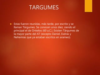 TARGUMES
 Estas fueron reunidas, más tarde, por escrito y se
llaman Tárgumes. Se conocen unos diez, siendo el
principal el de Onkelos (60 a.C.). Existen Tárgumes de
la mayor parte del AT (excepto Daniel, Esdras y
Nehemías que ya estaban escritos en arameo).
 