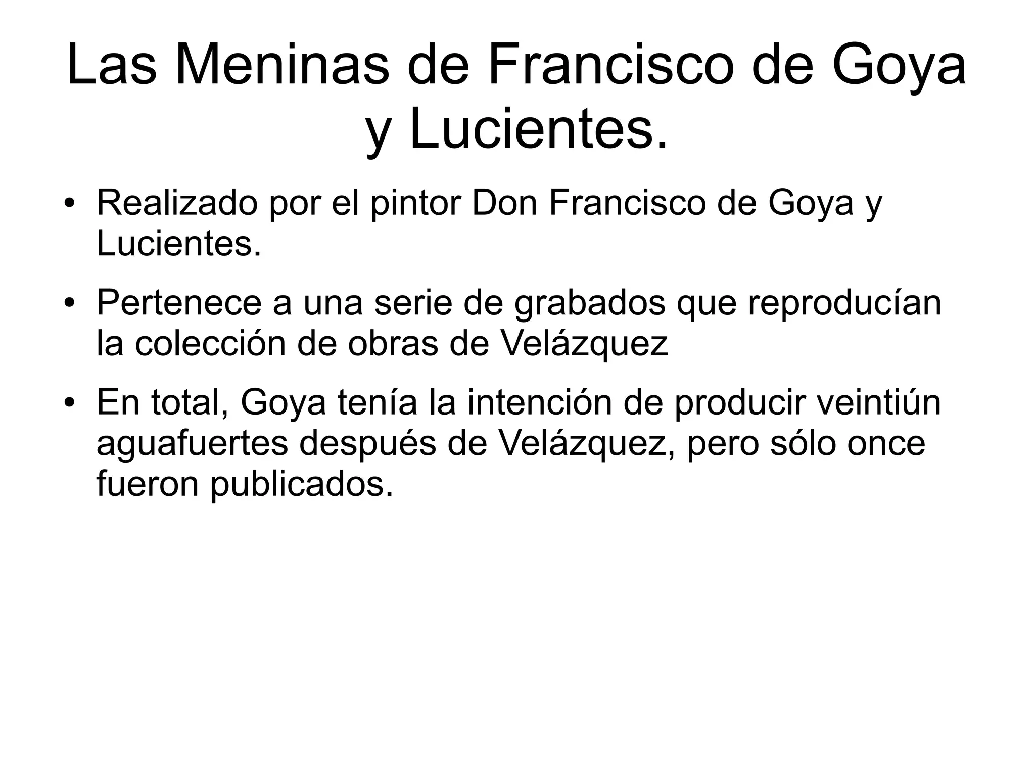 Las Meninas de Francisco de Goya
y Lucientes.
●

●

●

Realizado por el pintor Don Francisco de Goya y
Lucientes.
Pertenece a una serie de grabados que reproducían
la colección de obras de Velázquez
En total, Goya tenía la intención de producir veintiún
aguafuertes después de Velázquez, pero sólo once
fueron publicados.

 