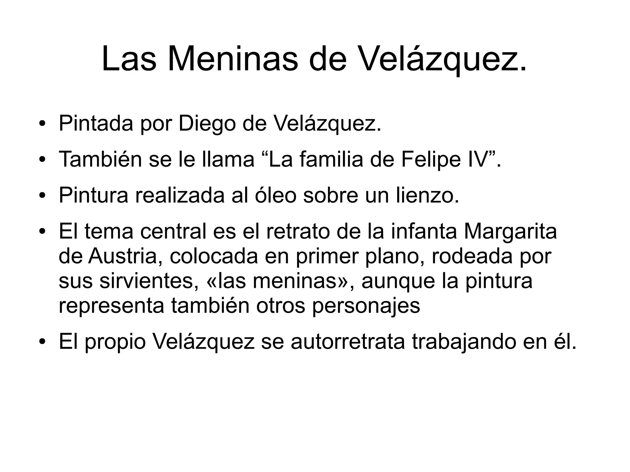 Las Meninas de Velázquez.
●

Pintada por Diego de Velázquez.

●

También se le llama “La familia de Felipe IV”.

●

Pintura realizada al óleo sobre un lienzo.

●

●

El tema central es el retrato de la infanta Margarita
de Austria, colocada en primer plano, rodeada por
sus sirvientes, «las meninas», aunque la pintura
representa también otros personajes
El propio Velázquez se autorretrata trabajando en él.

 