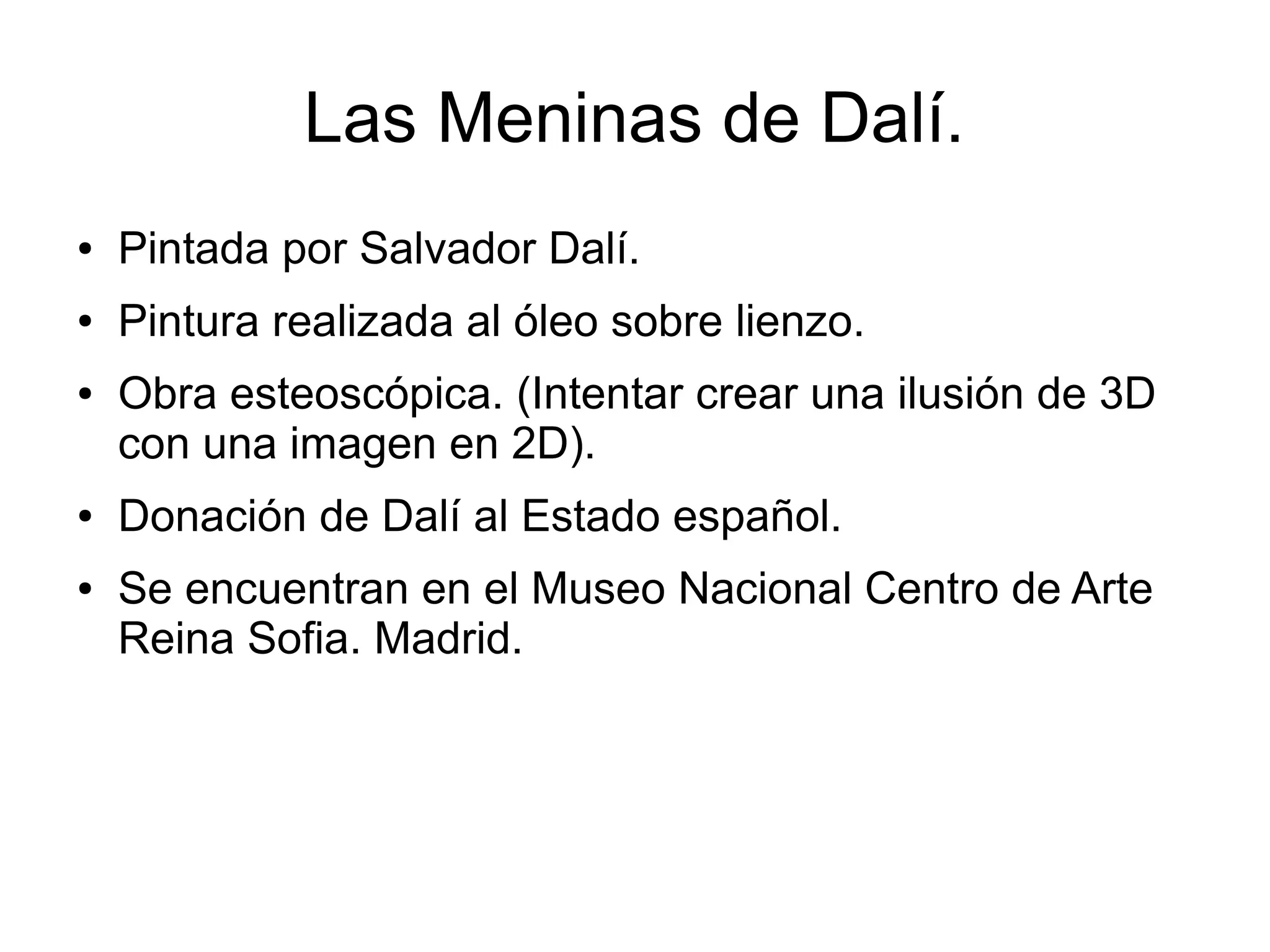 Las Meninas de Dalí.
●

Pintada por Salvador Dalí.

●

Pintura realizada al óleo sobre lienzo.

●

●

●

Obra esteoscópica. (Intentar crear una ilusión de 3D
con una imagen en 2D).
Donación de Dalí al Estado español.
Se encuentran en el Museo Nacional Centro de Arte
Reina Sofia. Madrid.

 