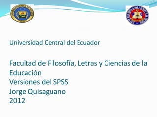 Universidad Central del Ecuador


Facultad de Filosofía, Letras y Ciencias de la
Educación
Versiones del SPSS
Jorge Quisaguano
2012
 