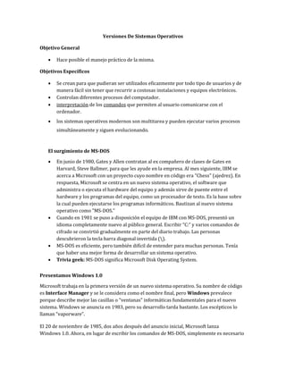 Versiones De Sistemas Operativos
Objetivo General
 Hace posible el manejo práctico de la misma.
Objetivos Específicos
 Se crean para que pudieran ser utilizados eficazmente por todo tipo de usuarios y de
manera fácil sin tener que recurrir a costosas instalaciones y equipos electrónicos.
 Controlan diferentes procesos del computador.
 interpretación de los comandos que permiten al usuario comunicarse con el
ordenador.
 los sistemas operativos modernos son multitarea y pueden ejecutar varios procesos
simultáneamente y siguen evolucionando.
El surgimiento de MS-DOS
 En junio de 1980, Gates y Allen contratan al ex compañero de clases de Gates en
Harvard, Steve Ballmer, para que les ayude en la empresa. Al mes siguiente, IBM se
acerca a Microsoft con un proyecto cuyo nombre en código era "Chess" (ajedrez). En
respuesta, Microsoft se centra en un nuevo sistema operativo, el software que
administra o ejecuta el hardware del equipo y además sirve de puente entre el
hardware y los programas del equipo, como un procesador de texto. Es la base sobre
la cual pueden ejecutarse los programas informáticos. Bautizan al nuevo sistema
operativo como "MS-DOS."
 Cuando en 1981 se puso a disposición el equipo de IBM con MS-DOS, presentó un
idioma completamente nuevo al público general. Escribir “C:” y varios comandos de
cifrado se convirtió gradualmente en parte del diario trabajo. Las personas
descubrieron la tecla barra diagonal invertida ().
 MS-DOS es eficiente, pero también difícil de entender para muchas personas. Tenía
que haber una mejor forma de desarrollar un sistema operativo.
 Trivia geek: MS-DOS significa Microsoft Disk Operating System.
Presentamos Windows 1.0
Microsoft trabaja en la primera versión de un nuevo sistema operativo. Su nombre de código
es Interface Manager y se le considera como el nombre final, pero Windows prevalece
porque describe mejor las casillas o “ventanas” informáticas fundamentales para el nuevo
sistema. Windows se anuncia en 1983, pero su desarrollo tarda bastante. Los escépticos lo
llaman “vaporware”.
El 20 de noviembre de 1985, dos años después del anuncio inicial, Microsoft lanza
Windows 1.0. Ahora, en lugar de escribir los comandos de MS-DOS, simplemente es necesario
 