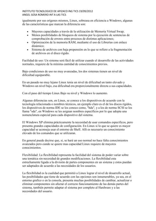 INSTITUTO TECNOLOGICO DE APIZACO ING TICS 19/09/2012
ANGEL SOSA ROMERO INT A LAS TICS

igualmente por sus orígenes mismos, Linux, sobreasa en eficiencia a Windows, algunas
de las características que marcan la diferencia son:

       Mayores capacidades a través de la utilización de Memoria Virtual Swap;
       Menos posibilidades de bloqueos de sistema por la ejecución de sentencias de
       comprobación de errores entre procesos de distintas aplicaciones;
       Optimización de la memoria RAM, mediante el uso de Librerías con enlace
       dinámico;
       Sistema de archivos con baja propensión en lo que se refiere a la fragmentación
       de archivos en el disco rígido.

Facilidad de uso: Un sistema será fácil de utilizar cuando el desarrollo de las actividades
normales, requiere de la mínima cantidad de conocimientos previos.

Bajo condiciones de uso no muy avanzadas, los dos sistemas tienen un nivel de
dificultad equiparable.

En un pasado no muy lejano Linux tenia un nivel de dificultad un tanto elevado y
Windows un nivel bajo, esa dificultad era proporcionalmente directa a sus capacidades.

Con el paso del tiempo Linux Bajo su nivel y Windows lo aumento.

Algunas diferencias son, en Linux, se conoce a los dispositivos de acuerdo con la
tecnología relacionada o nombres técnicos, un ejemplo claro es el de los discos rígidos,
los dispositivos de norma IDE se los conoce como, "hda", y a los de norma SCSI se los
llama "sda", en Windows se les asignan nombres específicos por lo que adopta una
nomenclatura especial para cada dispositivo del sistema.

El Windows XP elimina prácticamente la necesidad de usar comandos específicos, pero
presenta grandes capacidades de configuración. En Linux si lo que se quiere es mayor
capacidad se aconseja usar el entorno de Shell. Allí es necesario un conocimiento
elevado de los comandos que se utilizaran.

En general puede decirse que, si, se hará un uso normal no hace falta conocimientos
avanzados pero cundo se quiere mas capacidad Linux requiere de mayores
conocimientos.

Flexibilidad: La flexibilidad representa la facilidad del sistema de poder variar sobre
una temática sin necesidad de grandes modificaciones. La flexibilidad esta
estrechamente ligada a la división de partes componentes en un sistema y estos puedan
ser adaptados de acuerdo a las necesidades de los usuarios.

La flexibilidad es la cualidad que permitió a Linux lograr el nivel de desarrollo actual,
las posibilidades que tiene de acuerdo con las opciones son innumerables, ya sea, en el
entorno grafico o en la consola, presenta muchas posibilidades de cambiar, actualizar o
eliminar componentes sin afectar el correcto funcionamiento de las demás partes del
sistema, también permite adaptar el sistema por completo al Hardware y a las
necesidades del usuario.
 