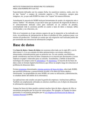INSTITUTO TECNOLOGICO DE APIZACO ING TICS 19/09/2012
ANGEL SOSA ROMERO INT A LAS TICS

Especialmente delicados son los campos fecha, los numéricos (enteros, reales, etc), los
de tipo "memo" o campos de extensión superior a 256 caracteres, campos para
imágenes, etc, ya que cada SGBD los trata o los "espera" de manera diferente.

Actualmente la mayoría de SGBD incluyen herramientas de ayuda a la migración más o
menos "fiables". No obstante, ni que decir tiene que el proceso de migración de datos es
lo suficientemente delicado como para realizarlo en un entorno de pruebas,
contemplando toda la casuística posible en cuanto a tipos de datos a manejar, tablas
involucradas y sus relaciones, etc.

Sólo en el momento en el que estemos seguros de que la migración se ha realizado con
éxito, sin problemas de interpretación de datos ni pérdida de ellos, podemos pasar a un
entorno de producción. Teniendo en cuenta que una migración mal realizada podría dar
por terminada una estructura de información completa.


Base de datos
Una base de datos o banco de datos (en ocasiones abreviada con la sigla BD o con la
abreviatura b. d.) es un conjunto de datos pertenecientes a un mismo contexto y
almacenados sistemáticamente para su posterior uso. En este sentido, una biblioteca
puede considerarse una base de datos compuesta en su mayoría por documentos y textos
impresos en papel e indexados para su consulta. Actualmente, y debido al desarrollo
tecnológico de campos como la informática y la electrónica, la mayoría de las bases de
datos están en formato digital (electrónico), que ofrece un amplio rango de soluciones al
problema de almacenar datos.

Existen programas denominados sistemas gestores de bases de datos, abreviado SGBD,
que permiten almacenar y posteriormente acceder a los datos de forma rápida y
estructurada. Las propiedades de estos SGBD, así como su utilización y administración,
se estudian dentro del ámbito de la informática.

Las aplicaciones más usuales son para la gestión de empresas e instituciones públicas.
También son ampliamente utilizadas en entornos científicos con el objeto de almacenar
la información experimental.

Aunque las bases de datos pueden contener muchos tipos de datos, algunos de ellos se
encuentran protegidos por las leyes de varios países. Por ejemplo, en España los datos
personales se encuentran protegidos por la Ley Orgánica de Protección de Datos de
Carácter Personal (LOPD).
 