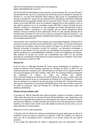 INSTITUTO TECNOLOGICO DE APIZACO ING TICS 19/09/2012
ANGEL SOSA ROMERO INT A LAS TICS
Win16. Esta API fue desarrollada en tres versiones: una para Windows NT, una para Chicago y
otra llamada Win32s, que era un subconjunto de Win32 que podía ser utilizado en sistemas con
Windows 3.1. de este modo Microsoft intentó asegurar algún grado de compatibilidad entre
Chicago y Windows NT, aunque los dos sistemas tenían arquitecturas radicalmente diferentes
Windows 95 tenía dos grandes ventajas para el consumidor medio. Primero, aunque su interfaz
todavía corría sobre MS-DOS, tenía una instalación integrada que le hacía aparecer como un
solo sistema operativo (ya no se necesitaba comprar MS-DOS e instalar Windows encima).
Segundo, introducía un subsistema en modo protegido que estaba especialmente escrito a
procesadores 80386 o superiores, lo cual impediría que las nuevas aplicaciones Win32
dañaran el área de memoria de otras aplicaciones Win32. En este respecto Windows 95 se
acercaba más a Windows NT, pero a la vez, dado que compartía código de Windows 3.x, las
aplicaciones podían seguir bloqueando completamente el sistema en caso de que invadiesen el
área de aplicaciones de Win16.

Tenía también como novedad el incluir soporte para la tecnología Plug&Play. Windows 95 se
convirtió en el primer gran éxito de los de Redmond a nivel mundial. La evolución de Internet y
la potencia de los equipos, cada vez más capaces, dio lugar a un binomio en el que Intel y
Microsoft dominaban el panorama mundial con solvencia. Los fabricantes comenzaban a
volcarse en este sistema a la hora de sacar sus controladores de dispositivos y, aunque con
algunos problemas por incompatibilidades inevitables, el éxito de la plataforma fue absoluto.
Mas adelante fue lanzada una versión con compatibilidad para USB (1.0) que permitía
ejecutarse en computadores (Ordenadores) con pocas prestaciones en Hardware. Esta versión
salió al mercado en octubre de 1998

Windows 98

El 25 de Junio de 1998 llegó Windows 98. Incluía nuevos controladores de hardware y el
sistema de ficheros FAT32 (también soportado por Windows 95 OSR 2 y OSR 2.5) que
soportaba particiones mayores a los 2 GB permitidos por Windows 95. Dio soporte también a
las nuevas tecnologías como DVD, FireWire, USB o AGP. Era novedosa también la integración
del     explorador      de    Internet    en     todos    los   ámbitos    del    sistema.
Pero la principal diferencia de Windows 98 sobre Windows 95 era que su núcleo había sido
modificado para permitir el uso de controladores de Windows NT en Windows 9x y viceversa.
Esto se consiguió con la migración de parte del núcleo de Windows NT a Windows 98 aunque
éste siguiera manteniendo su arquitectura MS-DOS/Windows GUI. Esto permitió la reducción
de costes de producción, dado que Windows NT y Windows 98 ahora podían utilizar casi
idénticos controladores.

Windows 98 SecondEdition (SE)

A principios de 1998 se desarrolló este sistema operativo, saliendo al mercado a finales de
1998 cuando Microsoft sacó al mercado Windows 98 SecondEdition, cuya característica más
notable era la capacidad de compartir entre varios equipos una conexión a Internet a través de
una sola línea telefónica. También eliminaba gran parte de los errores producidos por Internet
Explorer en el sistema. Esta versión es la más estable de todas las de esta serie, y aún se
sigue utilizando en muchos equipos.

Mejorando en si dos cosas importantes:

1) El grave error de solicitud de Licencia que simplemente de puede dejar pasar por alto en la
instalacion cuando se copian los archivos con extensión ".CAB" (sin comillas) a la unidad de
disco duro de la computadora (CPU u ordenador) en la primera versión de este sistema
operativo
2) Se corrigen las extensiones de archivo y aplicaciones para una optimización y mejor
 