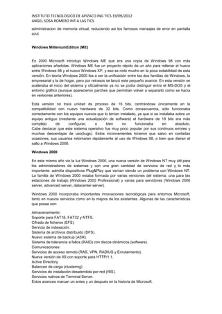 INSTITUTO TECNOLOGICO DE APIZACO ING TICS 19/09/2012
ANGEL SOSA ROMERO INT A LAS TICS
administracion de memoria virtual, reduciendo asi los famosos mensajes de error en pantalla
azul


Windows MilleniumEdition (ME)


En 2000 Microsoft introdujo Windows ME que era una copia de Windows 98 con más
aplicaciones añadidas. Windows ME fue un proyecto rápido de un año para rellenar el hueco
entre Windows 98 y el nuevo Windows XP, y eso se notó mucho en la poca estabilidad de esta
versión. En teoría Windows 2000 iba a ser la unificación entre las dos familias de Windows, la
empresarial y la de hogar, pero por retrasos se lanzó este pequeño avance. En esta versión se
aceleraba el inicio del sistema y oficialmente ya no se podía distinguir entre el MS-DOS y el
entorno gráfico (aunque aparecieron parches que permitían volver a separarlo como se hacía
en versiones anteriores).

Esta versión no traía unidad de proceso de 16 bits, centrándose únicamente en la
compatibilidad con nuevo hardware de 32 bits. Como consecuencia, sólo funcionaba
correctamente con los equipos nuevos que lo tenían instalado, ya que si se instalaba sobre un
equipo antiguo (mediante una actualización de software) el hardware de 16 bits era más
complejo      de     configurar,     o    bien      no      funcionaba       en      absoluto.
Cabe destacar que este sistema operativo fue muy poco popular por sus continuos errores y
muchas desventajas de uso(bugs). Estos inconvenientes hicieron que salvo en contadas
ocasiones, sus usuarios retornaran rápidamente al uso de Windows 98, o bien que dieran el
salto a Windows 2000.

Windows 2000

En este mismo año vio la luz Windows 2000, una nueva versión de Windows NT muy útil para
los administradores de sistemas y con una gran cantidad de servicios de red y lo más
importante: admitía dispositivos Plug&Play que venían siendo un problema con Windows NT.
La familia de Windows 2000 estaba formada por varias versiones del sistema: una para las
estaciones de trabajo (Windows 2000 Professional) y varias para servidores (Windows 2000
server, advanced server, datacenter server).

Windows 2000 incorporaba importantes innovaciones tecnológicas para entornos Microsoft,
tanto en nuevos servicios como en la mejora de los existentes. Algunas de las características
que posee son:

Almacenamiento:
Soporte para FAT16, FAT32 y NTFS.
Cifrado de ficheros (EFS).
Servicio de indexación.
Sistema de archivos distribuido (DFS).
Nuevo sistema de backup (ASR).
Sistema de tolerancia a fallos (RAID) con discos dinámicos (software).
Comunicaciones:
Servicios de acceso remoto (RAS, VPN, RADIUS y Enrutamiento).
Nueva versión de IIS con soporte para HTTP/1.1.
Active Directory.
Balanceo de carga (clustering)
Servicios de instalación desatendida por red (RIS).
Servicios nativos de Terminal Server.
Estos avances marcan un antes y un después en la historia de Microsoft.
 