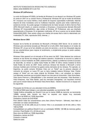 INSTITUTO TECNOLOGICO DE APIZACO ING TICS 19/09/2012
ANGEL SOSA ROMERO INT A LAS TICS
Windows XP (eXPerience)

La unión de Windows NT/2000 y la familia de Windows 9.x se alcanzó con Windows XP puesto
en venta en 2001 en su versión Home y Professional. Windows XP usa el núcleo de Windows
NT. Incorpora una nueva interfaz y hace alarde de mayores capacidades multimedia. Además
dispone de otras novedades como la multitarea mejorada, soporte para redes inalámbricas y
asistencia remota. Se puede agregar inmediatamente de haber lanzado el último Service Pack
(SP2) Microsoft diseño un sistema orientado a Empresas y Corporaciones llamado Microsoft
Windows XP CorporateEdition, algo similar al Windows XP Profesional, solo que diseñado
especialmente a Empresas. En el apartado multimedia, XP da un avance con la versión Media
Center(2002-2005). Esta versión ofrece una interfaz de acceso fácil a todo lo relacionado con
multimedia (TV, fotos, reproductor DVD, Internet...)

Windows Server 2003

Sucesor de la familia de servidores de Microsoft a Windows 2000 Server. Es la versión de
Windows para servidores lanzada por Microsoft en el año 2003. Está basada en el núcleo de
Windows XP, al que se le han añadido una serie de servicios, y se le han bloqueado algunas
de sus características (para mejorar el rendimiento, o simplemente porque no serán usadas).
Windows Vista

Windows Vista apareció en el mercado el 30 de enero de 2007. Cabe destacar los continuos
retrasos en las fechas de entrega del sistema operativo. Inicialmente se anunció su salida al
mercado a inicios-mediados de 2006, posteriormente y debido a problemas durante el proceso
de desarrollo, se retrasó su salida hasta finales de 2006. El último retraso traslado la fecha
hasta finales de enero de 2007. Estos continuos retrasos han llevado a Microsoft a tomar
diversas medidas para minimizar los gastos extras derivados de los retrasos. Por ejemplo, en
Argentina, se podrá comprar Windows Vista con un "ticket" que la persona adquiere al
momento de comprar un nuevo PC que no tiene instalado todavía Windows Vista. Podrán
canjear el "ticket" por una copia original de Windows Vista y así actualizar su sistema.
Las diferentes versiones que se podrán adquirir son tres para el consumidor, Vista Home Basic,
Vista Home Premium y UltimateEdition y dos versiones para las empresas, Vista Business y
Vista Enterprise, más Vista Starter, para los mercados emergentes. Los requisitos minimos
para que la versión básica de Windows Vista (Home Basic - Starter) funcione en un equipo son
los siguientes:

Procesador de 32 bits con una velocidad mínima de 800Mhz
512 MB de RAM (para trabajar a una velocidad aceptable), se recomienda 1GB
Tarjeta Gráfica compatible con DirectX 9 con por lo menos 32MB de memoria, se recomienda
128MB, aunque esta Versión sin Aero no requiere una tarjeta muy avanzada
Disco duro de 40GB con 15GB disponibles
Grabadora y lectora de DVD-ROM
Para obtener todas las características como Aero (Home Premium - Ultimate), hace falta un
ordenador con estas características:
Procesador de 32 bits (x86) de por lo menos 1Ghz o un procesador de 64 bits (x64) a 1Ghz
1GB de RAM
Compatibilidad con gráficos DirectX 9 con un controlador WDDM, 128 MB de memoria gráfica
(mínimo), Pixel Shader 2.0 y 32 bits por píxel.
Disco duro de 40GB con 15GB disponibles
Grabadora y lectora de DVD
Conexión a internet
Salida de audio
 