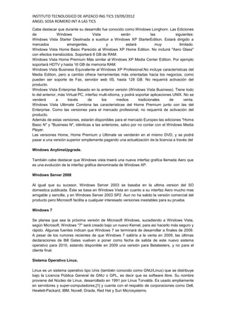 INSTITUTO TECNOLOGICO DE APIZACO ING TICS 19/09/2012
ANGEL SOSA ROMERO INT A LAS TICS
Cabe destacar que durante su desarrollo fue conocido como Windows Longhorn. Las Ediciones
de              Windows               Vista            serán              las          siguientes:
Windows Vista Starter Destinada a sustituir a Windows XP StarterEdition. Estará dirigido a
mercados             emergentes,               y           estará            muy          limitado.
Windows Vista Home Basic Parecido al Windows XP Home Edition. No incluirá "Aero Glass"
con efectos translúcidos. Soportará 8 GB de RAM.
Windows Vista Home Premium Más similar al Windows XP Media Center Edition. Por ejemplo
soportará HDTV y hasta 16 GB de memoria RAM.
Windows Vista Business Equivalente al Windows XP Profesional.No incluye características del
Media Edition, pero a cambio ofrece herramientas más orientadas hacia los negocios, como
pueden ser soporte de Fax, servidor web IIS, hasta 128 GB. No requerirá activación del
producto.
Windows Vista Enterprise Basado en la anterior versión (Windows Vista Business). Tiene todo
lo del anterior, más Virtual PC, interfaz multi-idioma, y podrá soportar aplicaciones UNIX. No se
venderá        a      través       de       los      medios       tradicionales     de       venta.
Windows Vista Ultimate Combina las características del Home Premium junto con las del
Enterprise. Como las versiones para el mercado profesional, no requerirá de activación del
producto.
Además de estas versiones, estarán disponibles para el mercado Europeo las ediciones "Home
Basic N" y "Business N", idénticas a las anteriores, salvo por no contar con el Windows Media
Player.
Las versiones Home, Home Premium y Ultimate se venderán en el mismo DVD, y se podrá
pasar a una versión superior simplemente pagando una actualización de la licencia a través del

Windows AnytimeUpgrade.

También cabe destacar que Windows vista traerá una nueva interfaz grafica llamada Aero que
es una evolución de la interfaz gráfica denominada de Windows XP.

Windows Server 2008

Al igual que su sucesor, Windows Server 2003 se basaba en la ultima version del SO
domestica publicada. Éste se basa en Windows Vista en cuanto a su interfaz Aero mucho mas
amigable y sencilla, y en Windows Server 2003 SP2. Aun no ha salido la versión comercial del
producto pero Microsoft facilita a cualquier interesado versiones inestables para su prueba.

Windows 7

Se planea que sea la próxima versión de Microsoft Windows, sucediendo a Windows Vista,
según Microsoft, Windows "7" será creado bajo un nuevo Kernel, para así hacerlo más seguro y
rápido. Algunas fuentes indican que Windows 7 se terminará de desarrollar a finales de 2009.
A pesar de los rumores recientes de que Windows 7 saldría a la venta en 2009, las últimas
declaraciones de Bill Gates vuelven a poner como fecha de salida de este nuevo sistema
operativo para 2010, estando disponible en 2009 una versión para Betatesters, y no para el
cliente final.

Sistema Operativo Linux.

Linux es un sistema operativo tipo Unix (también conocido como GNU/Linux) que se distribuye
bajo la Licencia Pública General de GNU o GPL, es decir que es software libre. Su nombre
proviene del Núcleo de Linux, desarrollado en 1991 por Linus Torvalds. Es usado ampliamente
en servidores y super-computadores,[1] y cuenta con el respaldo de corporaciones como Dell,
Hewlett-Packard, IBM, Novell, Oracle, Red Hat y Sun Microsystems.
 