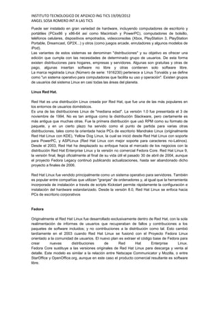 INSTITUTO TECNOLOGICO DE APIZACO ING TICS 19/09/2012
ANGEL SOSA ROMERO INT A LAS TICS
Puede ser instalado en gran variedad de hardware, incluyendo computadores de escritorio y
portátiles (PCsx86 y x86-64 así como Macintosh y PowerPC), computadores de bolsillo,
teléfonos celulares, dispositivos empotrados, videoconsolas (Xbox, PlayStation 3, PlayStation
Portable, Dreamcast, GP2X...) y otros (como juegos arcade, enrutadores y algunos modelos de
iPod).
Las variantes de estos sistemas se denominan "distribuciones" y su objetivo es ofrecer una
edición que cumpla con las necesidades de determinado grupo de usuarios. De esta forma
existen distribuciones para hogares, empresas y servidores. Algunas son gratuitas y otras de
pago, algunas insertan software no libre y otras contienen solo software libre.
La marca registrada Linux (Número de serie: 1916230) pertenece a Linus Torvalds y se define
como "un sistema operativo para computadoras que facilita su uso y operación". Existen grupos
de usuarios del sistema Linux en casi todas las áreas del planeta.

Linux Red Hat.

Red Hat es una distribución Linux creada por Red Hat, que fue una de las más populares en
los entornos de usuarios domésticos.
Es una de las distribuciones Linux de "mediana edad". La versión 1.0 fue presentada el 3 de
noviembre de 1994. No es tan antigua como la distribución Slackware, pero ciertamente es
más antigua que muchas otras. Fue la primera distribución que usó RPM como su formato de
paquete, y en un cierto plazo ha servido como el punto de partida para varias otras
distribuciones, tales como la orientada hacia PCs de escritorio Mandrake Linux (originalmente
Red Hat Linux con KDE), Yellow Dog Linux, la cual se inició desde Red Hat Linux con soporte
para PowerPC, y ASPLinux (Red Hat Linux con mejor soporte para caracteres no-Latinos).
Desde el 2003, Red Hat ha desplazado su enfoque hacia el mercado de los negocios con la
distribución Red Hat Enterprise Linux y la versión no comercial Fedora Core. Red Hat Linux 9,
la versión final, llegó oficialmente al final de su vida útil el pasado 30 de abril de 2004, aunque
el proyecto Fedora Legacy continuó publicando actualizaciones, hasta ser abandonado dicho
proyecto a finales de 2006.

Red Hat Linux fue vendido principalmente como un sistema operativo para servidores. También
es popular entre compañías que utilizan "granjas" de ordenadores y, al igual que la herramienta
incorporada de instalación a través de scripts Kickstart permite rápidamente la configuración e
instalación del hardware estandarizado. Desde la versión 8.0, Red Hat Linux se enfoca hacia
PCs de escritorio corporativos


Fedora

Originalmente el Red Hat Linux fue desarrollado exclusivamente dentro de Red Hat, con la sola
realimentación de informes de usuarios que recuperaban de fallos y contribuciones a los
paquetes de software incluidos; y no contribuciones a la distribución como tal. Esto cambió
tardíamente en el 2003 cuando Red Hat Linux se fusionó con el Proyecto Fedora Linux
orientado a la comunidad de usuarios. El nuevo plan es extraer el código base de Fedora para
crear       nuevas      distribuciones       de      Red      Hat       Enterprise     Linux.
Fedora Core sustituye a las versiones originales de Red Hat Linux para descarga y venta al
detalle. Este modelo es similar a la relación entre Netscape Communicator y Mozilla, o entre
StarOffice y OpenOffice.org, aunque en este caso el producto comercial resultante es software
libre.
 