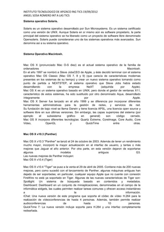 INSTITUTO TECNOLOGICO DE APIZACO ING TICS 19/09/2012
ANGEL SOSA ROMERO INT A LAS TICS
Sistema operativo Solaris.

Solaris es un sistema operativo desarrollado por Sun Microsystems. Es un sistema certificado
como una versión de UNIX. Aunque Solaris en sí mismo aún es software propietario, la parte
principal del sistema operativo se ha liberado como un proyecto de software libre denominado
Opensolaris. Solaris puede considerarse uno de los sistemas operativos más avanzados. Sun
denomina así a su sistema operativo.


Sistema Operativo Macintosh.



Mac OS X (pronunciado Mac O-S diez) es el actual sistema operativo de la familia de
ordenadores                                                                        Macintosh.
En el año 1997 se nombró a Steve JobsCEO de Apple, y éste decidió terminar con el sistema
operativo Mac OS Classic (Mac OS 7, 8 y 9) (que carecía de características modernas
presentes en los sistemas de su tiempo) y crear un nuevo sistema operativo tomando como
punto de partida a NEXTSTEP, el sistema operativo que Steve Jobs había estado
desarrollando      con       la     empresa        NeXT        (adquirida      por    Apple).
Mac OS X es un sistema operativo basado en UNIX, pero donde el gestor de ventanas X11,
característico de estos sistemas, ha sido sustituido por otro denominado Aqua, desarrollado
íntegramente                                     por                                   Apple.
Mac OS X Server fue lanzado en el año 1999 y se diferencia por incorporar diferentes
herramientas administrativas para la gestión de redes, y servicios de red.
Su fundación de bajo nivel se llama Darwin y tiene licencia APSL, una licencia open source y
software libre en sus últimas versiones. Sin embargo, las capas superiores del sistema (por
ejemplo      el    subsistema      gráfico    en      general)     son     código    cerrado.
Mac OS X incorpora diferentes tecnologías: Quartz Extreme, CoreImage, Core Audio, Core
Video,            OpenGL              y           QuickTime              entre          otras.


Mac OS X v10.3 (Panther)

Mac OS X v10.3 "Panther" se lanzó el 24 de octubre de 2003. Además de tener un rendimiento
mucho mayor, incorporó la mayor actualización en el interfaz de usuario, y tantas o más
mejoras que Jaguar el año anterior. Por otra parte, en esta versión dejaron de soportarse
algunos                     modelos                       antiguos                     G3.
Las nuevas mejoras de Panther incluyen:
Mac OS X v10.4 (Tiger)

Mac OS X v10.4 "Tiger" se puso a la venta el 29 de abril de 2005. Contiene más de 200 nuevas
mejoras, pero como sucedió con el lanzamiento de Panther, algunas máquinas antiguas han
dejado de ser soportadas; en particular, cualquier equipo Apple que no cuente con conexión
FireWire no está ya soportado en Tiger. Algunas de las nuevas características de Tiger son:
Spotlight:   Un sistema de búsqueda               basado    en contenidos     y    metadatos.
Dashboard: Dashboard en un conjunto de miniaplicaciones, denominadas en el campo de la
informática widgets, las cuales permiten realizar tareas comunes y ofrecen acceso instantáneo
a                                         la                                     información.
iChat: Una nueva versión de este programa que soporta el códec de vídeo H.264 para la
realización de vídeoconferencias de hasta 4 personas. Además, también permite realizar
audioconferencias                de               hasta             10              personas.
QuickTime 7: La nueva versión incluye soporte para H.264 y una interfaz completamente
rediseñada.
 