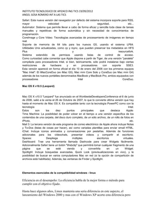 INSTITUTO TECNOLOGICO DE APIZACO ING TICS 19/09/2012
ANGEL SOSA ROMERO INT A LAS TICS
Safari: Esta nueva versión del navegador por defecto del sistema incorpora soporte para RSS,
mayor                 velocidad                y               seguridad,               etc...
Automator: Sistema que permite llevar a cabo de forma eficaz y sencilla toda clase de tareas
manuales y repetitivas de forma automática y sin necesidad de conocimientos de
programación.
CoreImage y Core Video: Tecnologías avanzadas de procesamiento de imágenes en tiempo
real.
Soporte de memoria de 64 bits para los nuevos G5, usando el sistema LP64.
Utilidades Unix actualizadas, como cp y rsync, que pueden preservar los metadatos en HFS
Plus                                      y                                     resourcefork.
Sistema     extendido    de     permisos    usando     listas   de   control   de    acceso.
Como curiosidad cabe comentar que Apple dispone a partir de Tiger, de una versión "paralela"
compilada para procesadores Intel, si bien, teóricamente, sólo podrá instalarse bajo ciertas
restricciones     de    hardware      y    en      procesadores    con     soporte     SSE3.
Esta versión apareció en forma oficial el día 10 de enero del 2006 con los primeros equipos
"Mac Intel": El iMacCoreDuo (ex iMac G5), Mac mini Core Solo y CoreDuo (ex Mac mini G4)
además de los nuevos portátiles denominados MacBook y MacBook Pro, ambos equipados con
procesadores                                   Intel                                CoreDuo.

Mac OS X v10.5 (Leopard)



Mac OS X v10.5 "Leopard" fue anunciado en el WorldwideDevelopersConference el 6 de junio
de 2006, salió a la venta el 26 de Octubre de 2007, lo que lo convierte última versión que hay
hasta el momento de Mac OS X. Es compatible tanto con la tecnología PowerPC como con la
tecnología                                                                                 Intel.
Estos       son      los      diez     puntos      principales       que     destaca     Apple:
Time Machine: La posibilidad de poder volver en el tiempo a una versión especifica de los
contenidos de una carpeta, del disco duro completo, de un sólo archivo, de un rollo de fotos en
iPhoto,                                                                                      etc.
Mail 3: La tercera versión de este programa de correo electrónico de Apple ahora incluye Notas
y To-Dos (listas de cosas por hacer), así como variadas plantillas para enviar email HTML.
iChat: Incluye iconos animados y conversaciones por pestañas. Además de funciones
adicionales para los vídeochats, presentar vídeos y compartir el escritorio.
Spaces:               Despliega            múltiples             escritorios          virtuales.
Dashboard: Trae una herramienta llamada Dashcode para crear Widgets fácilmente.
Adicionalmente Safari tiene un botón "Webclip" que permitirá tomar cualquier fragmento de una
página       que      se      esté     viendo      y      convertirla     en     un     Widget.
Spotlight: Incluye búsquedas avanzadas, Quick Look (previsualizaciones en vivo), y la
posibilidad de buscar en varios computadores Mac en red (si la opción de compartición de
archivos está habilitada). Además, las ventanas de Finder y Spotlight.




Elementos esenciales de la compatibilidad windows - linux

Eficiencia en el desempeño: La eficiencia habla de la mejor forma o método para
cumplir con el objetivo fijado.

Hasta hace algunos años, Linux mantenía una seria diferencia en este aspecto, el
lanzamiento del Windows 2000 y mas con el Windows XP acorto esta diferencia pero
 