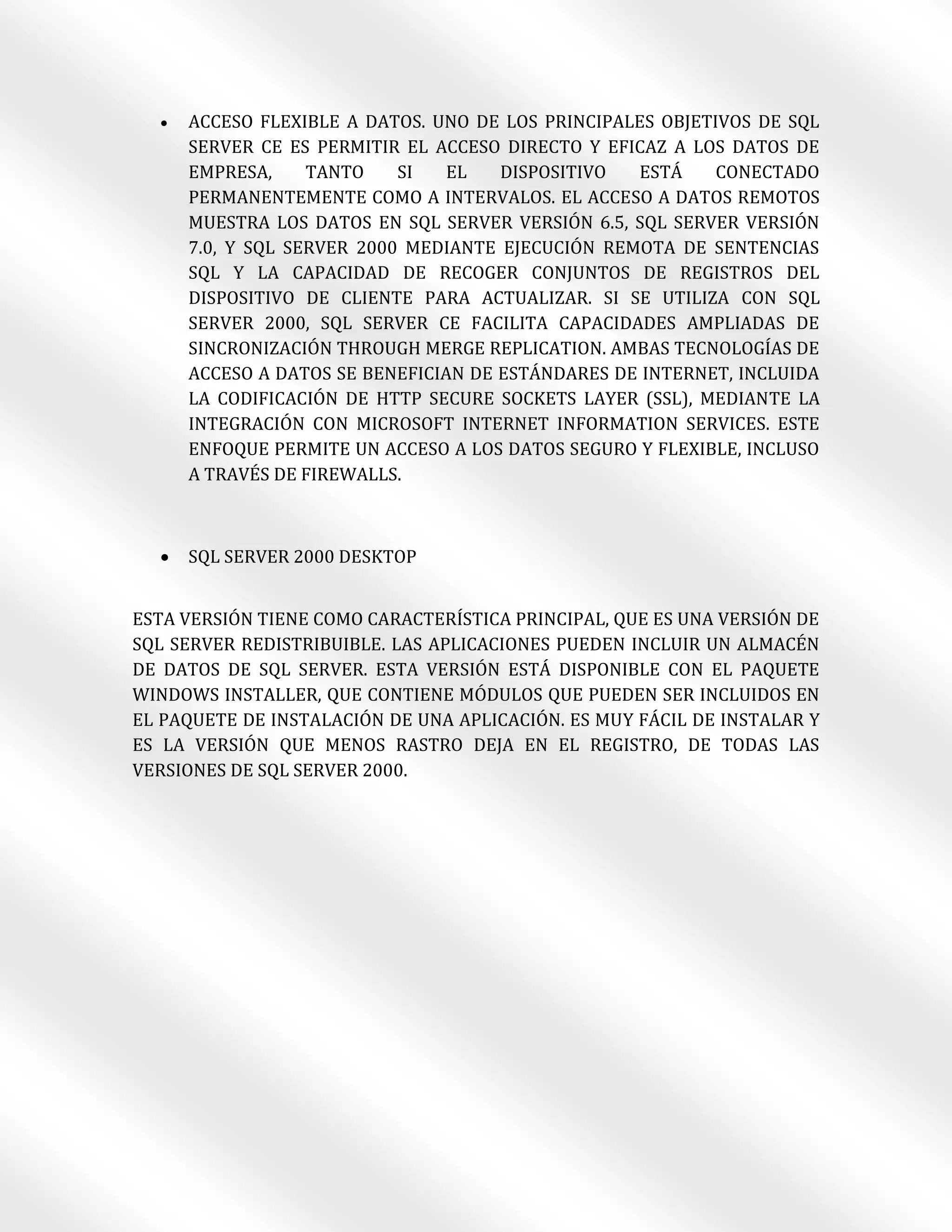    ACCESO FLEXIBLE A DATOS. UNO DE LOS PRINCIPALES OBJETIVOS DE SQL
      SERVER CE ES PERMITIR EL ACCESO DIRECTO Y EFICAZ A LOS DATOS DE
      EMPRESA,     TANTO    SI   EL   DISPOSITIVO  ESTÁ     CONECTADO
      PERMANENTEMENTE COMO A INTERVALOS. EL ACCESO A DATOS REMOTOS
      MUESTRA LOS DATOS EN SQL SERVER VERSIÓN 6.5, SQL SERVER VERSIÓN
      7.0, Y SQL SERVER 2000 MEDIANTE EJECUCIÓN REMOTA DE SENTENCIAS
      SQL Y LA CAPACIDAD DE RECOGER CONJUNTOS DE REGISTROS DEL
      DISPOSITIVO DE CLIENTE PARA ACTUALIZAR. SI SE UTILIZA CON SQL
      SERVER 2000, SQL SERVER CE FACILITA CAPACIDADES AMPLIADAS DE
      SINCRONIZACIÓN THROUGH MERGE REPLICATION. AMBAS TECNOLOGÍAS DE
      ACCESO A DATOS SE BENEFICIAN DE ESTÁNDARES DE INTERNET, INCLUIDA
      LA CODIFICACIÓN DE HTTP SECURE SOCKETS LAYER (SSL), MEDIANTE LA
      INTEGRACIÓN CON MICROSOFT INTERNET INFORMATION SERVICES. ESTE
      ENFOQUE PERMITE UN ACCESO A LOS DATOS SEGURO Y FLEXIBLE, INCLUSO
      A TRAVÉS DE FIREWALLS.



     SQL SERVER 2000 DESKTOP


ESTA VERSIÓN TIENE COMO CARACTERÍSTICA PRINCIPAL, QUE ES UNA VERSIÓN DE
SQL SERVER REDISTRIBUIBLE. LAS APLICACIONES PUEDEN INCLUIR UN ALMACÉN
DE DATOS DE SQL SERVER. ESTA VERSIÓN ESTÁ DISPONIBLE CON EL PAQUETE
WINDOWS INSTALLER, QUE CONTIENE MÓDULOS QUE PUEDEN SER INCLUIDOS EN
EL PAQUETE DE INSTALACIÓN DE UNA APLICACIÓN. ES MUY FÁCIL DE INSTALAR Y
ES LA VERSIÓN QUE MENOS RASTRO DEJA EN EL REGISTRO, DE TODAS LAS
VERSIONES DE SQL SERVER 2000.
 