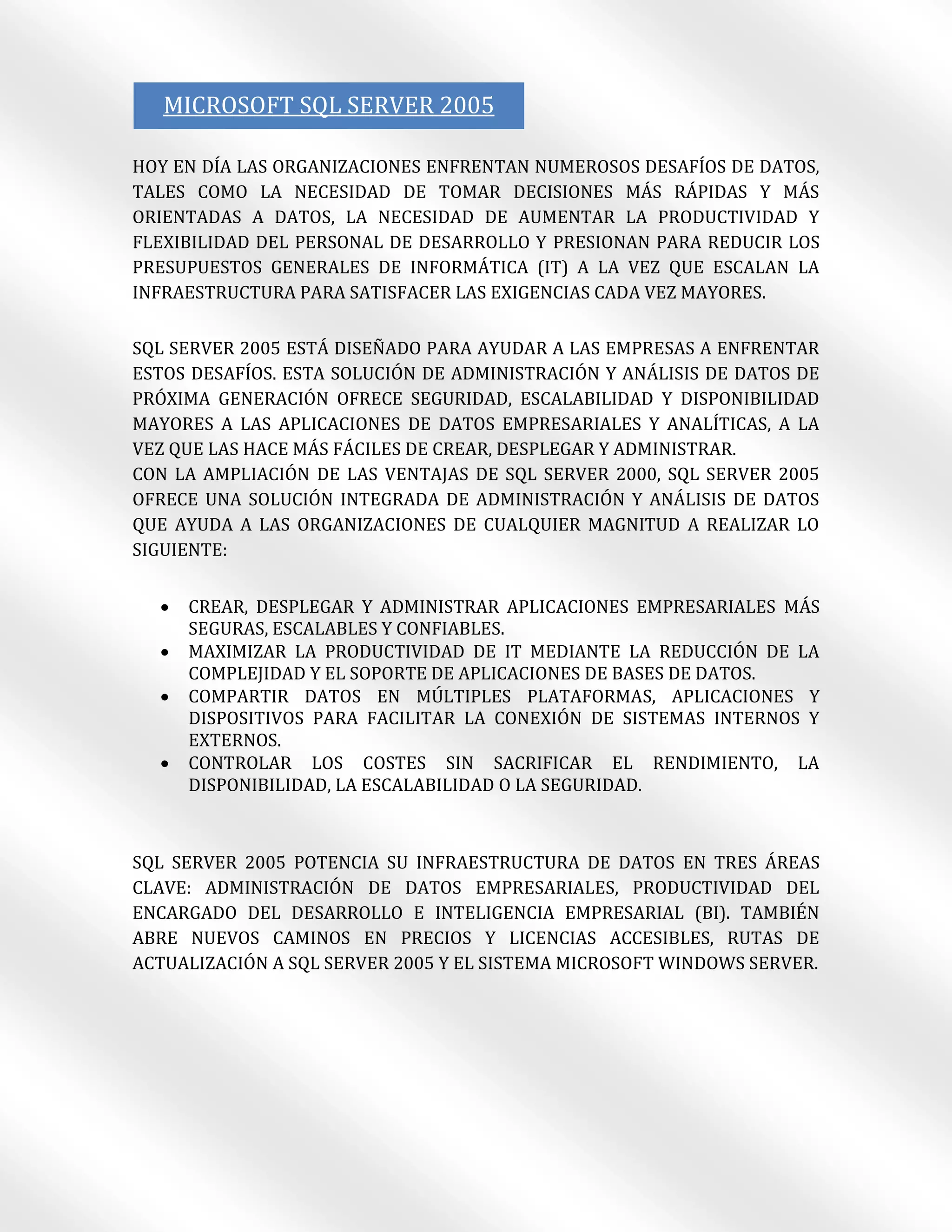 MICROSOFT SQL SERVER 2005

HOY EN DÍA LAS ORGANIZACIONES ENFRENTAN NUMEROSOS DESAFÍOS DE DATOS,
TALES COMO LA NECESIDAD DE TOMAR DECISIONES MÁS RÁPIDAS Y MÁS
ORIENTADAS A DATOS, LA NECESIDAD DE AUMENTAR LA PRODUCTIVIDAD Y
FLEXIBILIDAD DEL PERSONAL DE DESARROLLO Y PRESIONAN PARA REDUCIR LOS
PRESUPUESTOS GENERALES DE INFORMÁTICA (IT) A LA VEZ QUE ESCALAN LA
INFRAESTRUCTURA PARA SATISFACER LAS EXIGENCIAS CADA VEZ MAYORES.

SQL SERVER 2005 ESTÁ DISEÑADO PARA AYUDAR A LAS EMPRESAS A ENFRENTAR
ESTOS DESAFÍOS. ESTA SOLUCIÓN DE ADMINISTRACIÓN Y ANÁLISIS DE DATOS DE
PRÓXIMA GENERACIÓN OFRECE SEGURIDAD, ESCALABILIDAD Y DISPONIBILIDAD
MAYORES A LAS APLICACIONES DE DATOS EMPRESARIALES Y ANALÍTICAS, A LA
VEZ QUE LAS HACE MÁS FÁCILES DE CREAR, DESPLEGAR Y ADMINISTRAR.
CON LA AMPLIACIÓN DE LAS VENTAJAS DE SQL SERVER 2000, SQL SERVER 2005
OFRECE UNA SOLUCIÓN INTEGRADA DE ADMINISTRACIÓN Y ANÁLISIS DE DATOS
QUE AYUDA A LAS ORGANIZACIONES DE CUALQUIER MAGNITUD A REALIZAR LO
SIGUIENTE:


     CREAR, DESPLEGAR Y ADMINISTRAR APLICACIONES EMPRESARIALES MÁS
      SEGURAS, ESCALABLES Y CONFIABLES.
     MAXIMIZAR LA PRODUCTIVIDAD DE IT MEDIANTE LA REDUCCIÓN DE LA
      COMPLEJIDAD Y EL SOPORTE DE APLICACIONES DE BASES DE DATOS.
     COMPARTIR DATOS EN MÚLTIPLES PLATAFORMAS, APLICACIONES Y
      DISPOSITIVOS PARA FACILITAR LA CONEXIÓN DE SISTEMAS INTERNOS Y
      EXTERNOS.
     CONTROLAR LOS COSTES SIN SACRIFICAR EL RENDIMIENTO, LA
      DISPONIBILIDAD, LA ESCALABILIDAD O LA SEGURIDAD.



SQL SERVER 2005 POTENCIA SU INFRAESTRUCTURA DE DATOS EN TRES ÁREAS
CLAVE: ADMINISTRACIÓN DE DATOS EMPRESARIALES, PRODUCTIVIDAD DEL
ENCARGADO DEL DESARROLLO E INTELIGENCIA EMPRESARIAL (BI). TAMBIÉN
ABRE NUEVOS CAMINOS EN PRECIOS Y LICENCIAS ACCESIBLES, RUTAS DE
ACTUALIZACIÓN A SQL SERVER 2005 Y EL SISTEMA MICROSOFT WINDOWS SERVER.
 