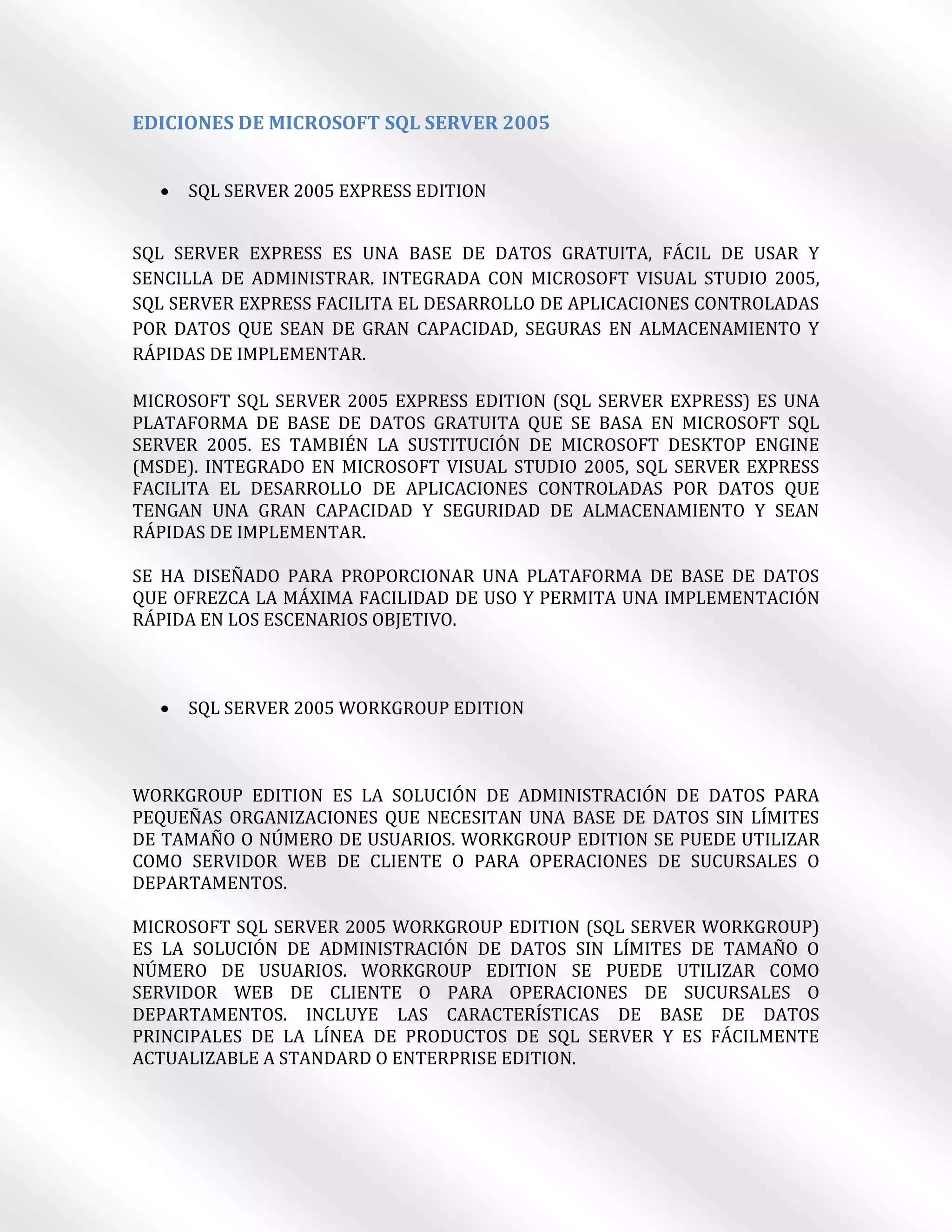 EDICIONES DE MICROSOFT SQL SERVER 2005


     SQL SERVER 2005 EXPRESS EDITION


SQL SERVER EXPRESS ES UNA BASE DE DATOS GRATUITA, FÁCIL DE USAR Y
SENCILLA DE ADMINISTRAR. INTEGRADA CON MICROSOFT VISUAL STUDIO 2005,
SQL SERVER EXPRESS FACILITA EL DESARROLLO DE APLICACIONES CONTROLADAS
POR DATOS QUE SEAN DE GRAN CAPACIDAD, SEGURAS EN ALMACENAMIENTO Y
RÁPIDAS DE IMPLEMENTAR.

MICROSOFT SQL SERVER 2005 EXPRESS EDITION (SQL SERVER EXPRESS) ES UNA
PLATAFORMA DE BASE DE DATOS GRATUITA QUE SE BASA EN MICROSOFT SQL
SERVER 2005. ES TAMBIÉN LA SUSTITUCIÓN DE MICROSOFT DESKTOP ENGINE
(MSDE). INTEGRADO EN MICROSOFT VISUAL STUDIO 2005, SQL SERVER EXPRESS
FACILITA EL DESARROLLO DE APLICACIONES CONTROLADAS POR DATOS QUE
TENGAN UNA GRAN CAPACIDAD Y SEGURIDAD DE ALMACENAMIENTO Y SEAN
RÁPIDAS DE IMPLEMENTAR.

SE HA DISEÑADO PARA PROPORCIONAR UNA PLATAFORMA DE BASE DE DATOS
QUE OFREZCA LA MÁXIMA FACILIDAD DE USO Y PERMITA UNA IMPLEMENTACIÓN
RÁPIDA EN LOS ESCENARIOS OBJETIVO.



     SQL SERVER 2005 WORKGROUP EDITION



WORKGROUP EDITION ES LA SOLUCIÓN DE ADMINISTRACIÓN DE DATOS PARA
PEQUEÑAS ORGANIZACIONES QUE NECESITAN UNA BASE DE DATOS SIN LÍMITES
DE TAMAÑO O NÚMERO DE USUARIOS. WORKGROUP EDITION SE PUEDE UTILIZAR
COMO SERVIDOR WEB DE CLIENTE O PARA OPERACIONES DE SUCURSALES O
DEPARTAMENTOS.

MICROSOFT SQL SERVER 2005 WORKGROUP EDITION (SQL SERVER WORKGROUP)
ES LA SOLUCIÓN DE ADMINISTRACIÓN DE DATOS SIN LÍMITES DE TAMAÑO O
NÚMERO DE USUARIOS. WORKGROUP EDITION SE PUEDE UTILIZAR COMO
SERVIDOR WEB DE CLIENTE O PARA OPERACIONES DE SUCURSALES O
DEPARTAMENTOS. INCLUYE LAS CARACTERÍSTICAS DE BASE DE DATOS
PRINCIPALES DE LA LÍNEA DE PRODUCTOS DE SQL SERVER Y ES FÁCILMENTE
ACTUALIZABLE A STANDARD O ENTERPRISE EDITION.
 