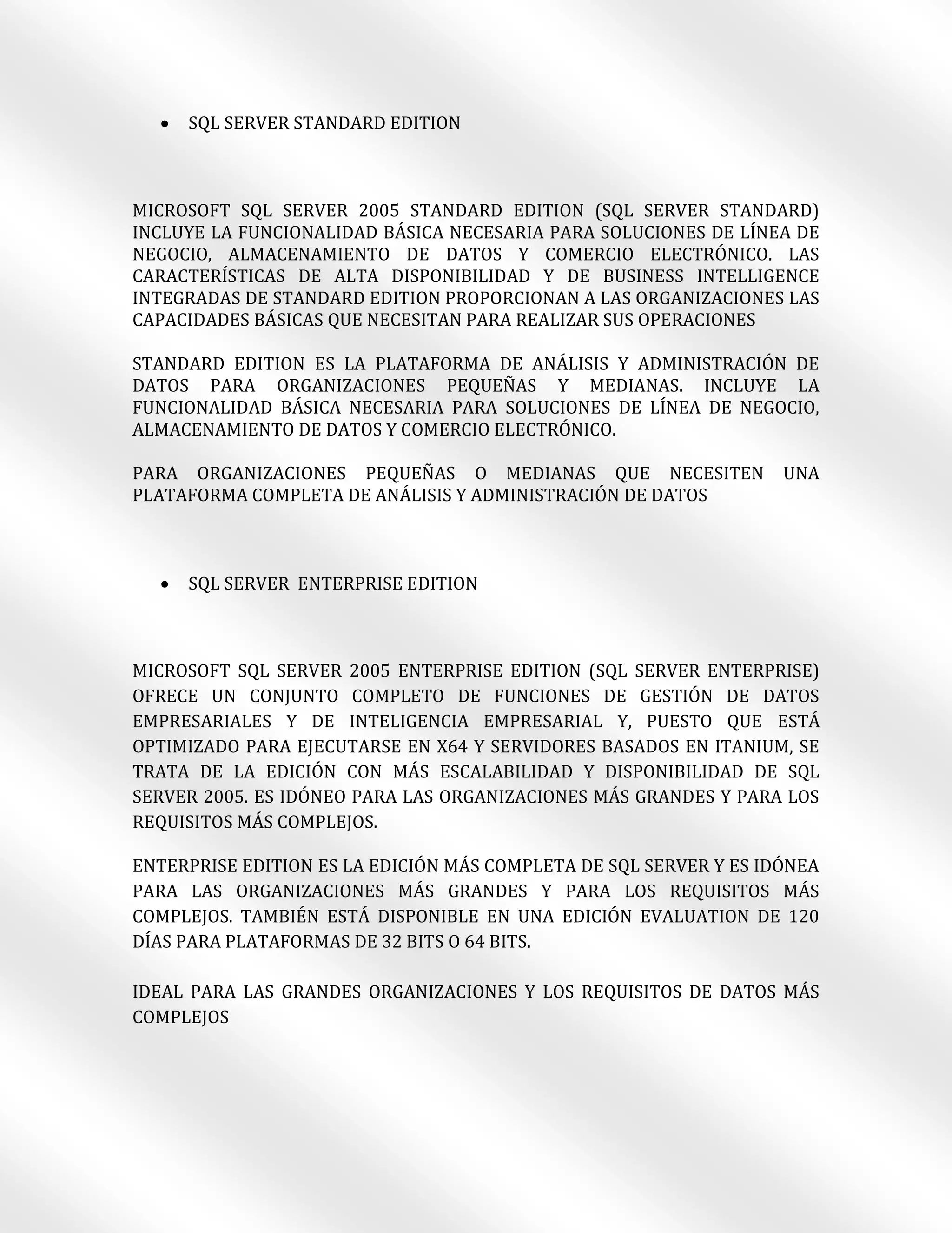    SQL SERVER STANDARD EDITION



MICROSOFT SQL SERVER 2005 STANDARD EDITION (SQL SERVER STANDARD)
INCLUYE LA FUNCIONALIDAD BÁSICA NECESARIA PARA SOLUCIONES DE LÍNEA DE
NEGOCIO, ALMACENAMIENTO DE DATOS Y COMERCIO ELECTRÓNICO. LAS
CARACTERÍSTICAS DE ALTA DISPONIBILIDAD Y DE BUSINESS INTELLIGENCE
INTEGRADAS DE STANDARD EDITION PROPORCIONAN A LAS ORGANIZACIONES LAS
CAPACIDADES BÁSICAS QUE NECESITAN PARA REALIZAR SUS OPERACIONES

STANDARD EDITION ES LA PLATAFORMA DE ANÁLISIS Y ADMINISTRACIÓN DE
DATOS PARA ORGANIZACIONES PEQUEÑAS Y MEDIANAS. INCLUYE LA
FUNCIONALIDAD BÁSICA NECESARIA PARA SOLUCIONES DE LÍNEA DE NEGOCIO,
ALMACENAMIENTO DE DATOS Y COMERCIO ELECTRÓNICO.

PARA ORGANIZACIONES PEQUEÑAS O MEDIANAS QUE NECESITEN              UNA
PLATAFORMA COMPLETA DE ANÁLISIS Y ADMINISTRACIÓN DE DATOS



     SQL SERVER ENTERPRISE EDITION



MICROSOFT SQL SERVER 2005 ENTERPRISE EDITION (SQL SERVER ENTERPRISE)
OFRECE UN CONJUNTO COMPLETO DE FUNCIONES DE GESTIÓN DE DATOS
EMPRESARIALES Y DE INTELIGENCIA EMPRESARIAL Y, PUESTO QUE ESTÁ
OPTIMIZADO PARA EJECUTARSE EN X64 Y SERVIDORES BASADOS EN ITANIUM, SE
TRATA DE LA EDICIÓN CON MÁS ESCALABILIDAD Y DISPONIBILIDAD DE SQL
SERVER 2005. ES IDÓNEO PARA LAS ORGANIZACIONES MÁS GRANDES Y PARA LOS
REQUISITOS MÁS COMPLEJOS.

ENTERPRISE EDITION ES LA EDICIÓN MÁS COMPLETA DE SQL SERVER Y ES IDÓNEA
PARA LAS ORGANIZACIONES MÁS GRANDES Y PARA LOS REQUISITOS MÁS
COMPLEJOS. TAMBIÉN ESTÁ DISPONIBLE EN UNA EDICIÓN EVALUATION DE 120
DÍAS PARA PLATAFORMAS DE 32 BITS O 64 BITS.

IDEAL PARA LAS GRANDES ORGANIZACIONES Y LOS REQUISITOS DE DATOS MÁS
COMPLEJOS
 