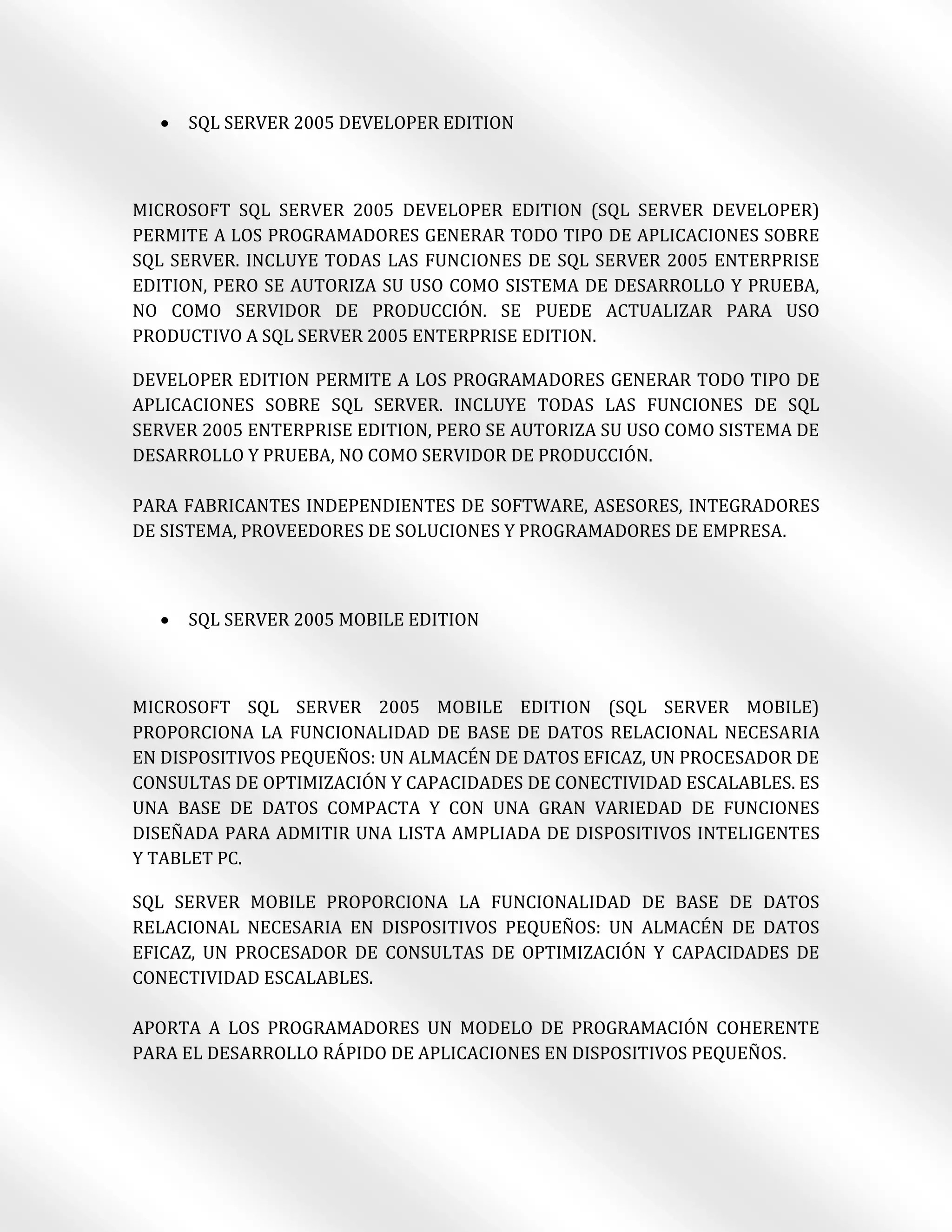    SQL SERVER 2005 DEVELOPER EDITION



MICROSOFT SQL SERVER 2005 DEVELOPER EDITION (SQL SERVER DEVELOPER)
PERMITE A LOS PROGRAMADORES GENERAR TODO TIPO DE APLICACIONES SOBRE
SQL SERVER. INCLUYE TODAS LAS FUNCIONES DE SQL SERVER 2005 ENTERPRISE
EDITION, PERO SE AUTORIZA SU USO COMO SISTEMA DE DESARROLLO Y PRUEBA,
NO COMO SERVIDOR DE PRODUCCIÓN. SE PUEDE ACTUALIZAR PARA USO
PRODUCTIVO A SQL SERVER 2005 ENTERPRISE EDITION.

DEVELOPER EDITION PERMITE A LOS PROGRAMADORES GENERAR TODO TIPO DE
APLICACIONES SOBRE SQL SERVER. INCLUYE TODAS LAS FUNCIONES DE SQL
SERVER 2005 ENTERPRISE EDITION, PERO SE AUTORIZA SU USO COMO SISTEMA DE
DESARROLLO Y PRUEBA, NO COMO SERVIDOR DE PRODUCCIÓN.

PARA FABRICANTES INDEPENDIENTES DE SOFTWARE, ASESORES, INTEGRADORES
DE SISTEMA, PROVEEDORES DE SOLUCIONES Y PROGRAMADORES DE EMPRESA.



     SQL SERVER 2005 MOBILE EDITION



MICROSOFT SQL SERVER 2005 MOBILE EDITION (SQL SERVER MOBILE)
PROPORCIONA LA FUNCIONALIDAD DE BASE DE DATOS RELACIONAL NECESARIA
EN DISPOSITIVOS PEQUEÑOS: UN ALMACÉN DE DATOS EFICAZ, UN PROCESADOR DE
CONSULTAS DE OPTIMIZACIÓN Y CAPACIDADES DE CONECTIVIDAD ESCALABLES. ES
UNA BASE DE DATOS COMPACTA Y CON UNA GRAN VARIEDAD DE FUNCIONES
DISEÑADA PARA ADMITIR UNA LISTA AMPLIADA DE DISPOSITIVOS INTELIGENTES
Y TABLET PC.

SQL SERVER MOBILE PROPORCIONA LA FUNCIONALIDAD DE BASE DE DATOS
RELACIONAL NECESARIA EN DISPOSITIVOS PEQUEÑOS: UN ALMACÉN DE DATOS
EFICAZ, UN PROCESADOR DE CONSULTAS DE OPTIMIZACIÓN Y CAPACIDADES DE
CONECTIVIDAD ESCALABLES.

APORTA A LOS PROGRAMADORES UN MODELO DE PROGRAMACIÓN COHERENTE
PARA EL DESARROLLO RÁPIDO DE APLICACIONES EN DISPOSITIVOS PEQUEÑOS.
 