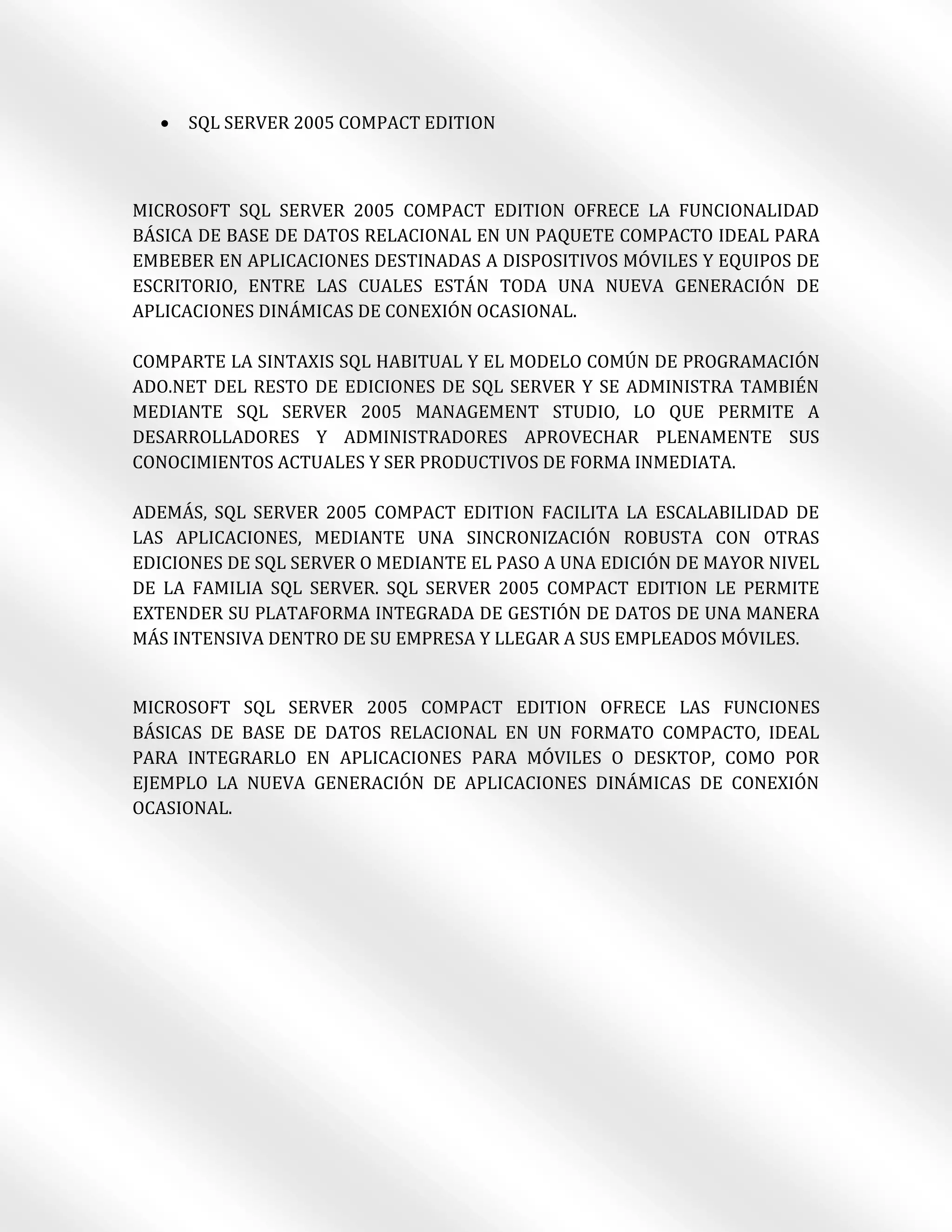    SQL SERVER 2005 COMPACT EDITION



MICROSOFT SQL SERVER 2005 COMPACT EDITION OFRECE LA FUNCIONALIDAD
BÁSICA DE BASE DE DATOS RELACIONAL EN UN PAQUETE COMPACTO IDEAL PARA
EMBEBER EN APLICACIONES DESTINADAS A DISPOSITIVOS MÓVILES Y EQUIPOS DE
ESCRITORIO, ENTRE LAS CUALES ESTÁN TODA UNA NUEVA GENERACIÓN DE
APLICACIONES DINÁMICAS DE CONEXIÓN OCASIONAL.

COMPARTE LA SINTAXIS SQL HABITUAL Y EL MODELO COMÚN DE PROGRAMACIÓN
ADO.NET DEL RESTO DE EDICIONES DE SQL SERVER Y SE ADMINISTRA TAMBIÉN
MEDIANTE SQL SERVER 2005 MANAGEMENT STUDIO, LO QUE PERMITE A
DESARROLLADORES Y ADMINISTRADORES APROVECHAR PLENAMENTE SUS
CONOCIMIENTOS ACTUALES Y SER PRODUCTIVOS DE FORMA INMEDIATA.

ADEMÁS, SQL SERVER 2005 COMPACT EDITION FACILITA LA ESCALABILIDAD DE
LAS APLICACIONES, MEDIANTE UNA SINCRONIZACIÓN ROBUSTA CON OTRAS
EDICIONES DE SQL SERVER O MEDIANTE EL PASO A UNA EDICIÓN DE MAYOR NIVEL
DE LA FAMILIA SQL SERVER. SQL SERVER 2005 COMPACT EDITION LE PERMITE
EXTENDER SU PLATAFORMA INTEGRADA DE GESTIÓN DE DATOS DE UNA MANERA
MÁS INTENSIVA DENTRO DE SU EMPRESA Y LLEGAR A SUS EMPLEADOS MÓVILES.


MICROSOFT SQL SERVER 2005 COMPACT EDITION OFRECE LAS FUNCIONES
BÁSICAS DE BASE DE DATOS RELACIONAL EN UN FORMATO COMPACTO, IDEAL
PARA INTEGRARLO EN APLICACIONES PARA MÓVILES O DESKTOP, COMO POR
EJEMPLO LA NUEVA GENERACIÓN DE APLICACIONES DINÁMICAS DE CONEXIÓN
OCASIONAL.
 