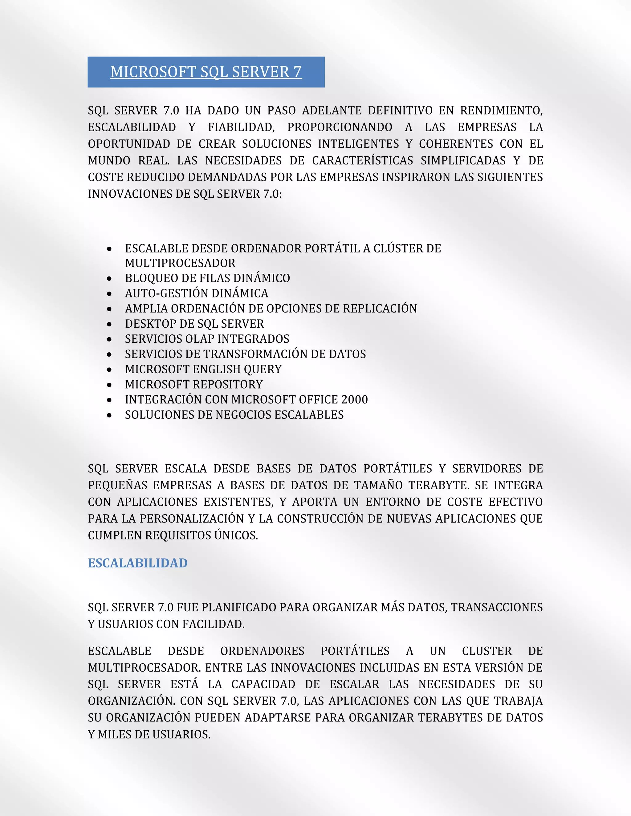 MICROSOFT SQL SERVER 7

SQL SERVER 7.0 HA DADO UN PASO ADELANTE DEFINITIVO EN RENDIMIENTO,
ESCALABILIDAD Y FIABILIDAD, PROPORCIONANDO A LAS EMPRESAS LA
OPORTUNIDAD DE CREAR SOLUCIONES INTELIGENTES Y COHERENTES CON EL
MUNDO REAL. LAS NECESIDADES DE CARACTERÍSTICAS SIMPLIFICADAS Y DE
COSTE REDUCIDO DEMANDADAS POR LAS EMPRESAS INSPIRARON LAS SIGUIENTES
INNOVACIONES DE SQL SERVER 7.0:



     ESCALABLE DESDE ORDENADOR PORTÁTIL A CLÚSTER DE
      MULTIPROCESADOR
     BLOQUEO DE FILAS DINÁMICO
     AUTO-GESTIÓN DINÁMICA
     AMPLIA ORDENACIÓN DE OPCIONES DE REPLICACIÓN
     DESKTOP DE SQL SERVER
     SERVICIOS OLAP INTEGRADOS
     SERVICIOS DE TRANSFORMACIÓN DE DATOS
     MICROSOFT ENGLISH QUERY
     MICROSOFT REPOSITORY
     INTEGRACIÓN CON MICROSOFT OFFICE 2000
     SOLUCIONES DE NEGOCIOS ESCALABLES



SQL SERVER ESCALA DESDE BASES DE DATOS PORTÁTILES Y SERVIDORES DE
PEQUEÑAS EMPRESAS A BASES DE DATOS DE TAMAÑO TERABYTE. SE INTEGRA
CON APLICACIONES EXISTENTES, Y APORTA UN ENTORNO DE COSTE EFECTIVO
PARA LA PERSONALIZACIÓN Y LA CONSTRUCCIÓN DE NUEVAS APLICACIONES QUE
CUMPLEN REQUISITOS ÚNICOS.

ESCALABILIDAD


SQL SERVER 7.0 FUE PLANIFICADO PARA ORGANIZAR MÁS DATOS, TRANSACCIONES
Y USUARIOS CON FACILIDAD.

ESCALABLE DESDE ORDENADORES PORTÁTILES A UN CLUSTER DE
MULTIPROCESADOR. ENTRE LAS INNOVACIONES INCLUIDAS EN ESTA VERSIÓN DE
SQL SERVER ESTÁ LA CAPACIDAD DE ESCALAR LAS NECESIDADES DE SU
ORGANIZACIÓN. CON SQL SERVER 7.0, LAS APLICACIONES CON LAS QUE TRABAJA
SU ORGANIZACIÓN PUEDEN ADAPTARSE PARA ORGANIZAR TERABYTES DE DATOS
Y MILES DE USUARIOS.
 
