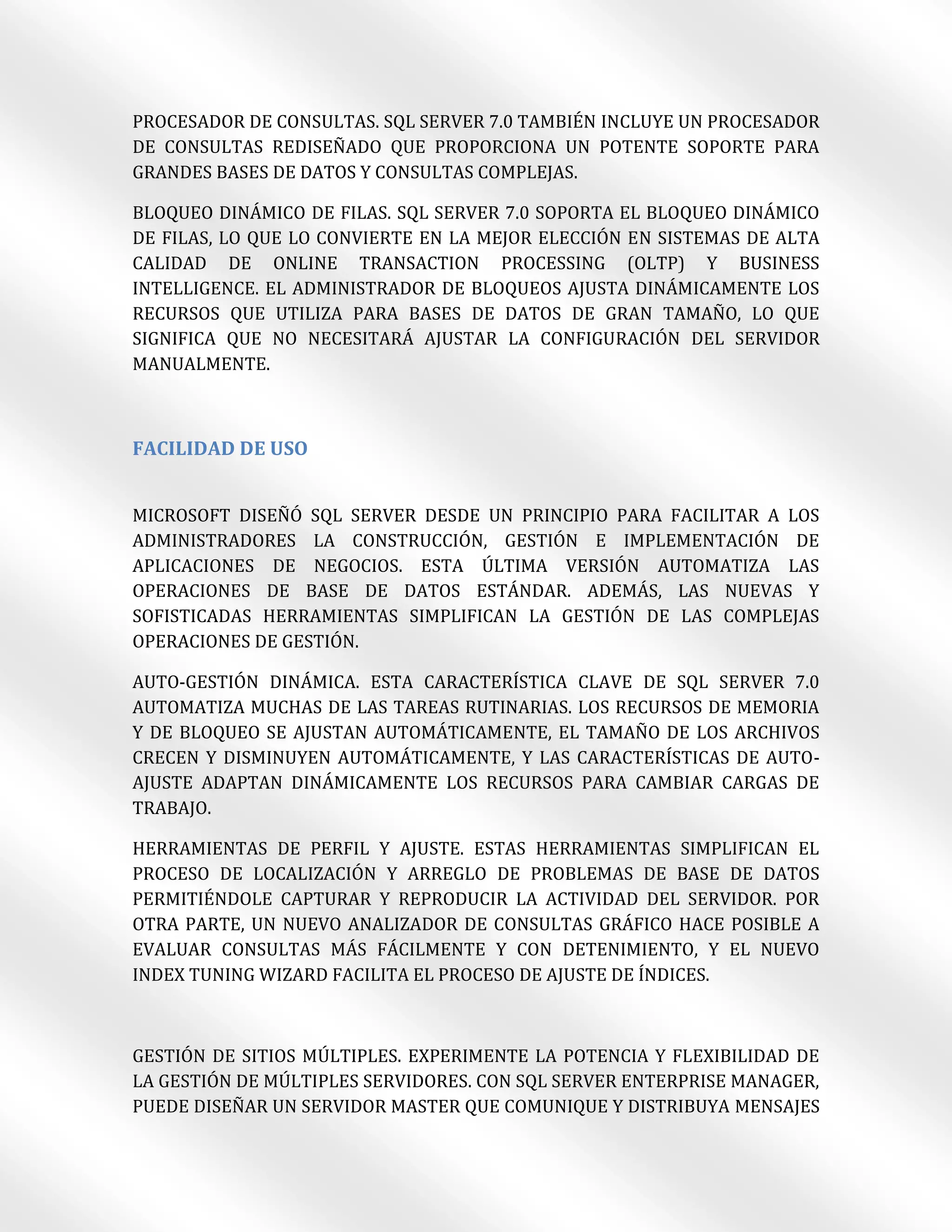 PROCESADOR DE CONSULTAS. SQL SERVER 7.0 TAMBIÉN INCLUYE UN PROCESADOR
DE CONSULTAS REDISEÑADO QUE PROPORCIONA UN POTENTE SOPORTE PARA
GRANDES BASES DE DATOS Y CONSULTAS COMPLEJAS.

BLOQUEO DINÁMICO DE FILAS. SQL SERVER 7.0 SOPORTA EL BLOQUEO DINÁMICO
DE FILAS, LO QUE LO CONVIERTE EN LA MEJOR ELECCIÓN EN SISTEMAS DE ALTA
CALIDAD DE ONLINE TRANSACTION PROCESSING (OLTP) Y BUSINESS
INTELLIGENCE. EL ADMINISTRADOR DE BLOQUEOS AJUSTA DINÁMICAMENTE LOS
RECURSOS QUE UTILIZA PARA BASES DE DATOS DE GRAN TAMAÑO, LO QUE
SIGNIFICA QUE NO NECESITARÁ AJUSTAR LA CONFIGURACIÓN DEL SERVIDOR
MANUALMENTE.



FACILIDAD DE USO


MICROSOFT DISEÑÓ SQL SERVER DESDE UN PRINCIPIO PARA FACILITAR A LOS
ADMINISTRADORES LA CONSTRUCCIÓN, GESTIÓN E IMPLEMENTACIÓN DE
APLICACIONES DE NEGOCIOS. ESTA ÚLTIMA VERSIÓN AUTOMATIZA LAS
OPERACIONES DE BASE DE DATOS ESTÁNDAR. ADEMÁS, LAS NUEVAS Y
SOFISTICADAS HERRAMIENTAS SIMPLIFICAN LA GESTIÓN DE LAS COMPLEJAS
OPERACIONES DE GESTIÓN.

AUTO-GESTIÓN DINÁMICA. ESTA CARACTERÍSTICA CLAVE DE SQL SERVER 7.0
AUTOMATIZA MUCHAS DE LAS TAREAS RUTINARIAS. LOS RECURSOS DE MEMORIA
Y DE BLOQUEO SE AJUSTAN AUTOMÁTICAMENTE, EL TAMAÑO DE LOS ARCHIVOS
CRECEN Y DISMINUYEN AUTOMÁTICAMENTE, Y LAS CARACTERÍSTICAS DE AUTO-
AJUSTE ADAPTAN DINÁMICAMENTE LOS RECURSOS PARA CAMBIAR CARGAS DE
TRABAJO.

HERRAMIENTAS DE PERFIL Y AJUSTE. ESTAS HERRAMIENTAS SIMPLIFICAN EL
PROCESO DE LOCALIZACIÓN Y ARREGLO DE PROBLEMAS DE BASE DE DATOS
PERMITIÉNDOLE CAPTURAR Y REPRODUCIR LA ACTIVIDAD DEL SERVIDOR. POR
OTRA PARTE, UN NUEVO ANALIZADOR DE CONSULTAS GRÁFICO HACE POSIBLE A
EVALUAR CONSULTAS MÁS FÁCILMENTE Y CON DETENIMIENTO, Y EL NUEVO
INDEX TUNING WIZARD FACILITA EL PROCESO DE AJUSTE DE ÍNDICES.



GESTIÓN DE SITIOS MÚLTIPLES. EXPERIMENTE LA POTENCIA Y FLEXIBILIDAD DE
LA GESTIÓN DE MÚLTIPLES SERVIDORES. CON SQL SERVER ENTERPRISE MANAGER,
PUEDE DISEÑAR UN SERVIDOR MASTER QUE COMUNIQUE Y DISTRIBUYA MENSAJES
 