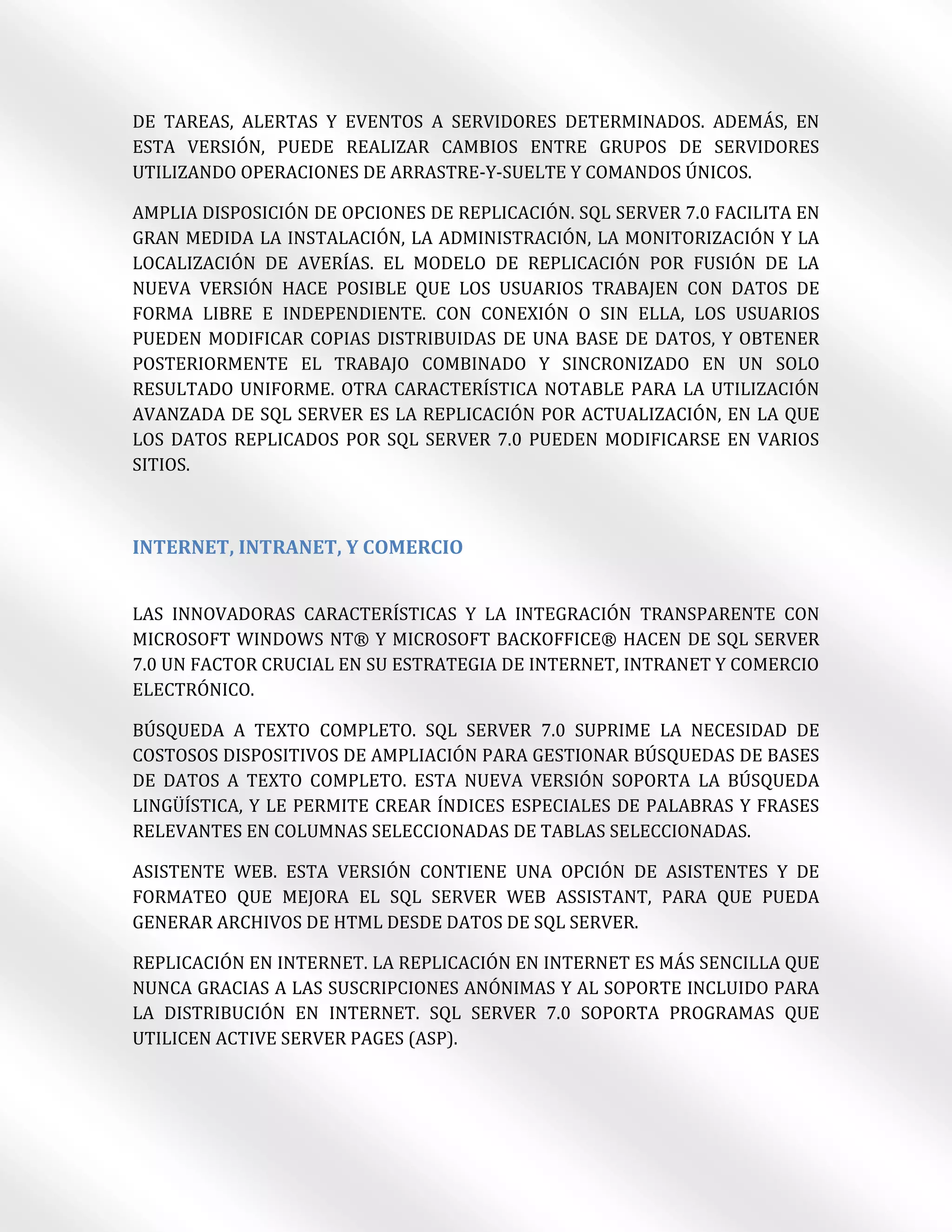 DE TAREAS, ALERTAS Y EVENTOS A SERVIDORES DETERMINADOS. ADEMÁS, EN
ESTA VERSIÓN, PUEDE REALIZAR CAMBIOS ENTRE GRUPOS DE SERVIDORES
UTILIZANDO OPERACIONES DE ARRASTRE-Y-SUELTE Y COMANDOS ÚNICOS.

AMPLIA DISPOSICIÓN DE OPCIONES DE REPLICACIÓN. SQL SERVER 7.0 FACILITA EN
GRAN MEDIDA LA INSTALACIÓN, LA ADMINISTRACIÓN, LA MONITORIZACIÓN Y LA
LOCALIZACIÓN DE AVERÍAS. EL MODELO DE REPLICACIÓN POR FUSIÓN DE LA
NUEVA VERSIÓN HACE POSIBLE QUE LOS USUARIOS TRABAJEN CON DATOS DE
FORMA LIBRE E INDEPENDIENTE. CON CONEXIÓN O SIN ELLA, LOS USUARIOS
PUEDEN MODIFICAR COPIAS DISTRIBUIDAS DE UNA BASE DE DATOS, Y OBTENER
POSTERIORMENTE EL TRABAJO COMBINADO Y SINCRONIZADO EN UN SOLO
RESULTADO UNIFORME. OTRA CARACTERÍSTICA NOTABLE PARA LA UTILIZACIÓN
AVANZADA DE SQL SERVER ES LA REPLICACIÓN POR ACTUALIZACIÓN, EN LA QUE
LOS DATOS REPLICADOS POR SQL SERVER 7.0 PUEDEN MODIFICARSE EN VARIOS
SITIOS.



INTERNET, INTRANET, Y COMERCIO


LAS INNOVADORAS CARACTERÍSTICAS Y LA INTEGRACIÓN TRANSPARENTE CON
MICROSOFT WINDOWS NT® Y MICROSOFT BACKOFFICE® HACEN DE SQL SERVER
7.0 UN FACTOR CRUCIAL EN SU ESTRATEGIA DE INTERNET, INTRANET Y COMERCIO
ELECTRÓNICO.

BÚSQUEDA A TEXTO COMPLETO. SQL SERVER 7.0 SUPRIME LA NECESIDAD DE
COSTOSOS DISPOSITIVOS DE AMPLIACIÓN PARA GESTIONAR BÚSQUEDAS DE BASES
DE DATOS A TEXTO COMPLETO. ESTA NUEVA VERSIÓN SOPORTA LA BÚSQUEDA
LINGÜÍSTICA, Y LE PERMITE CREAR ÍNDICES ESPECIALES DE PALABRAS Y FRASES
RELEVANTES EN COLUMNAS SELECCIONADAS DE TABLAS SELECCIONADAS.

ASISTENTE WEB. ESTA VERSIÓN CONTIENE UNA OPCIÓN DE ASISTENTES Y DE
FORMATEO QUE MEJORA EL SQL SERVER WEB ASSISTANT, PARA QUE PUEDA
GENERAR ARCHIVOS DE HTML DESDE DATOS DE SQL SERVER.

REPLICACIÓN EN INTERNET. LA REPLICACIÓN EN INTERNET ES MÁS SENCILLA QUE
NUNCA GRACIAS A LAS SUSCRIPCIONES ANÓNIMAS Y AL SOPORTE INCLUIDO PARA
LA DISTRIBUCIÓN EN INTERNET. SQL SERVER 7.0 SOPORTA PROGRAMAS QUE
UTILICEN ACTIVE SERVER PAGES (ASP).
 