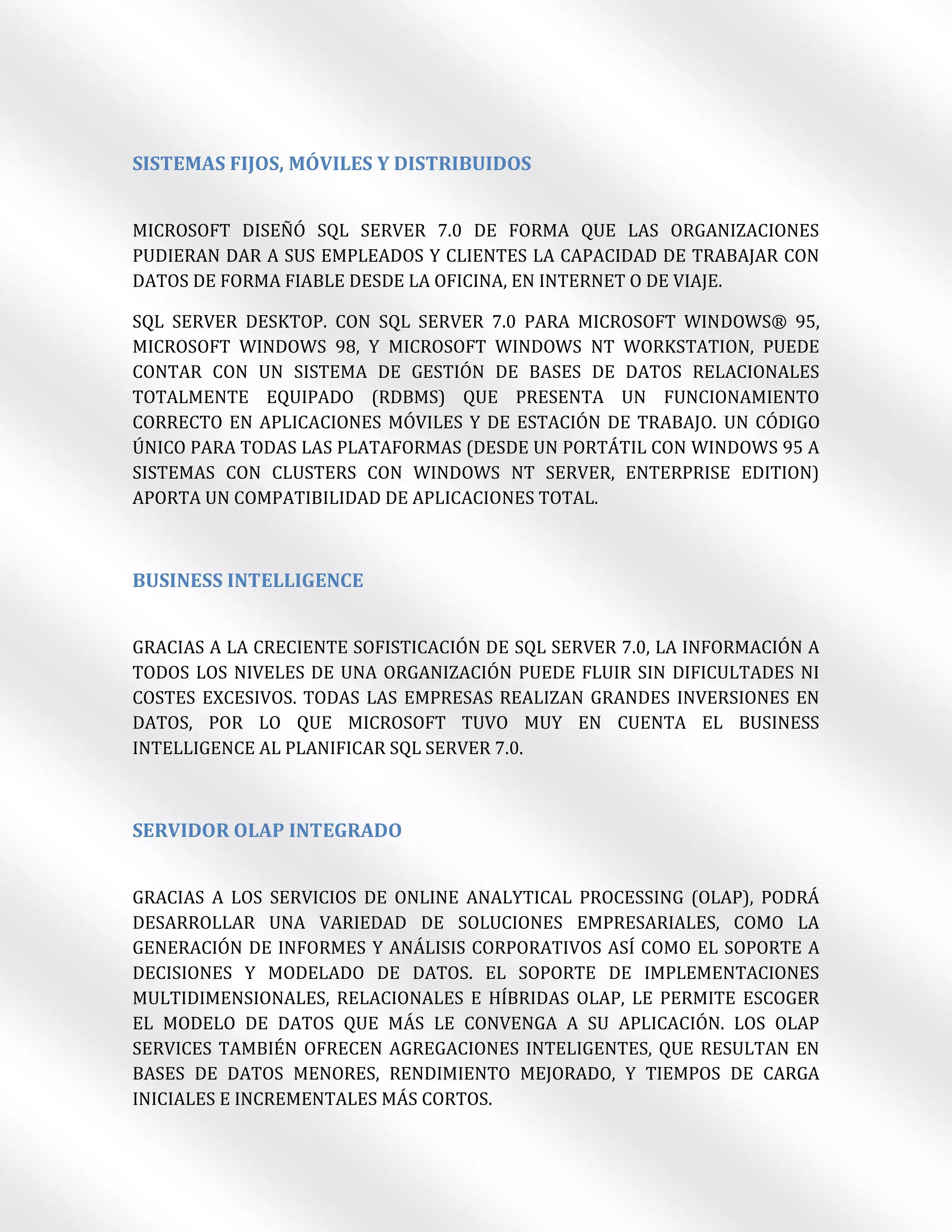 SISTEMAS FIJOS, MÓVILES Y DISTRIBUIDOS


MICROSOFT DISEÑÓ SQL SERVER 7.0 DE FORMA QUE LAS ORGANIZACIONES
PUDIERAN DAR A SUS EMPLEADOS Y CLIENTES LA CAPACIDAD DE TRABAJAR CON
DATOS DE FORMA FIABLE DESDE LA OFICINA, EN INTERNET O DE VIAJE.

SQL SERVER DESKTOP. CON SQL SERVER 7.0 PARA MICROSOFT WINDOWS® 95,
MICROSOFT WINDOWS 98, Y MICROSOFT WINDOWS NT WORKSTATION, PUEDE
CONTAR CON UN SISTEMA DE GESTIÓN DE BASES DE DATOS RELACIONALES
TOTALMENTE EQUIPADO (RDBMS) QUE PRESENTA UN FUNCIONAMIENTO
CORRECTO EN APLICACIONES MÓVILES Y DE ESTACIÓN DE TRABAJO. UN CÓDIGO
ÚNICO PARA TODAS LAS PLATAFORMAS (DESDE UN PORTÁTIL CON WINDOWS 95 A
SISTEMAS CON CLUSTERS CON WINDOWS NT SERVER, ENTERPRISE EDITION)
APORTA UN COMPATIBILIDAD DE APLICACIONES TOTAL.



BUSINESS INTELLIGENCE


GRACIAS A LA CRECIENTE SOFISTICACIÓN DE SQL SERVER 7.0, LA INFORMACIÓN A
TODOS LOS NIVELES DE UNA ORGANIZACIÓN PUEDE FLUIR SIN DIFICULTADES NI
COSTES EXCESIVOS. TODAS LAS EMPRESAS REALIZAN GRANDES INVERSIONES EN
DATOS, POR LO QUE MICROSOFT TUVO MUY EN CUENTA EL BUSINESS
INTELLIGENCE AL PLANIFICAR SQL SERVER 7.0.



SERVIDOR OLAP INTEGRADO


GRACIAS A LOS SERVICIOS DE ONLINE ANALYTICAL PROCESSING (OLAP), PODRÁ
DESARROLLAR UNA VARIEDAD DE SOLUCIONES EMPRESARIALES, COMO LA
GENERACIÓN DE INFORMES Y ANÁLISIS CORPORATIVOS ASÍ COMO EL SOPORTE A
DECISIONES Y MODELADO DE DATOS. EL SOPORTE DE IMPLEMENTACIONES
MULTIDIMENSIONALES, RELACIONALES E HÍBRIDAS OLAP, LE PERMITE ESCOGER
EL MODELO DE DATOS QUE MÁS LE CONVENGA A SU APLICACIÓN. LOS OLAP
SERVICES TAMBIÉN OFRECEN AGREGACIONES INTELIGENTES, QUE RESULTAN EN
BASES DE DATOS MENORES, RENDIMIENTO MEJORADO, Y TIEMPOS DE CARGA
INICIALES E INCREMENTALES MÁS CORTOS.
 