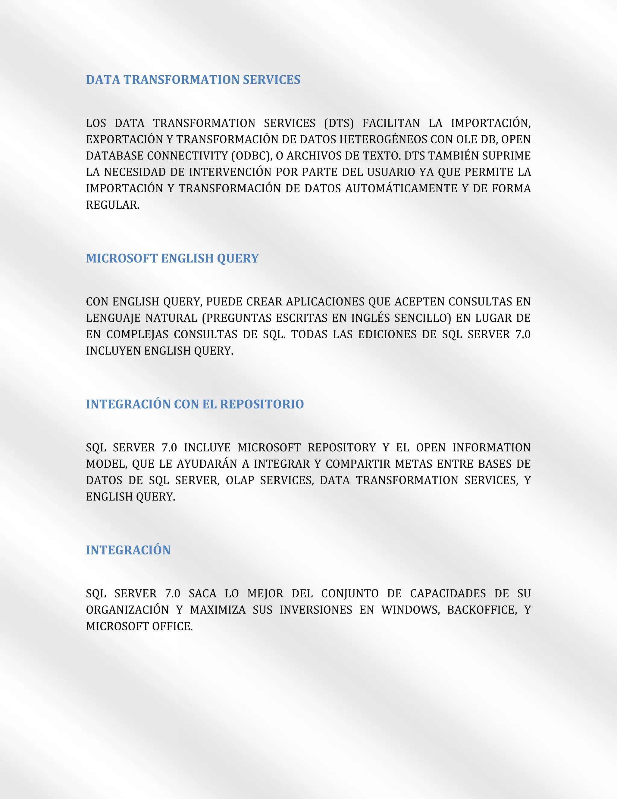 DATA TRANSFORMATION SERVICES


LOS DATA TRANSFORMATION SERVICES (DTS) FACILITAN LA IMPORTACIÓN,
EXPORTACIÓN Y TRANSFORMACIÓN DE DATOS HETEROGÉNEOS CON OLE DB, OPEN
DATABASE CONNECTIVITY (ODBC), O ARCHIVOS DE TEXTO. DTS TAMBIÉN SUPRIME
LA NECESIDAD DE INTERVENCIÓN POR PARTE DEL USUARIO YA QUE PERMITE LA
IMPORTACIÓN Y TRANSFORMACIÓN DE DATOS AUTOMÁTICAMENTE Y DE FORMA
REGULAR.



MICROSOFT ENGLISH QUERY


CON ENGLISH QUERY, PUEDE CREAR APLICACIONES QUE ACEPTEN CONSULTAS EN
LENGUAJE NATURAL (PREGUNTAS ESCRITAS EN INGLÉS SENCILLO) EN LUGAR DE
EN COMPLEJAS CONSULTAS DE SQL. TODAS LAS EDICIONES DE SQL SERVER 7.0
INCLUYEN ENGLISH QUERY.



INTEGRACIÓN CON EL REPOSITORIO


SQL SERVER 7.0 INCLUYE MICROSOFT REPOSITORY Y EL OPEN INFORMATION
MODEL, QUE LE AYUDARÁN A INTEGRAR Y COMPARTIR METAS ENTRE BASES DE
DATOS DE SQL SERVER, OLAP SERVICES, DATA TRANSFORMATION SERVICES, Y
ENGLISH QUERY.



INTEGRACIÓN


SQL SERVER 7.0 SACA LO MEJOR DEL CONJUNTO DE CAPACIDADES DE SU
ORGANIZACIÓN Y MAXIMIZA SUS INVERSIONES EN WINDOWS, BACKOFFICE, Y
MICROSOFT OFFICE.
 