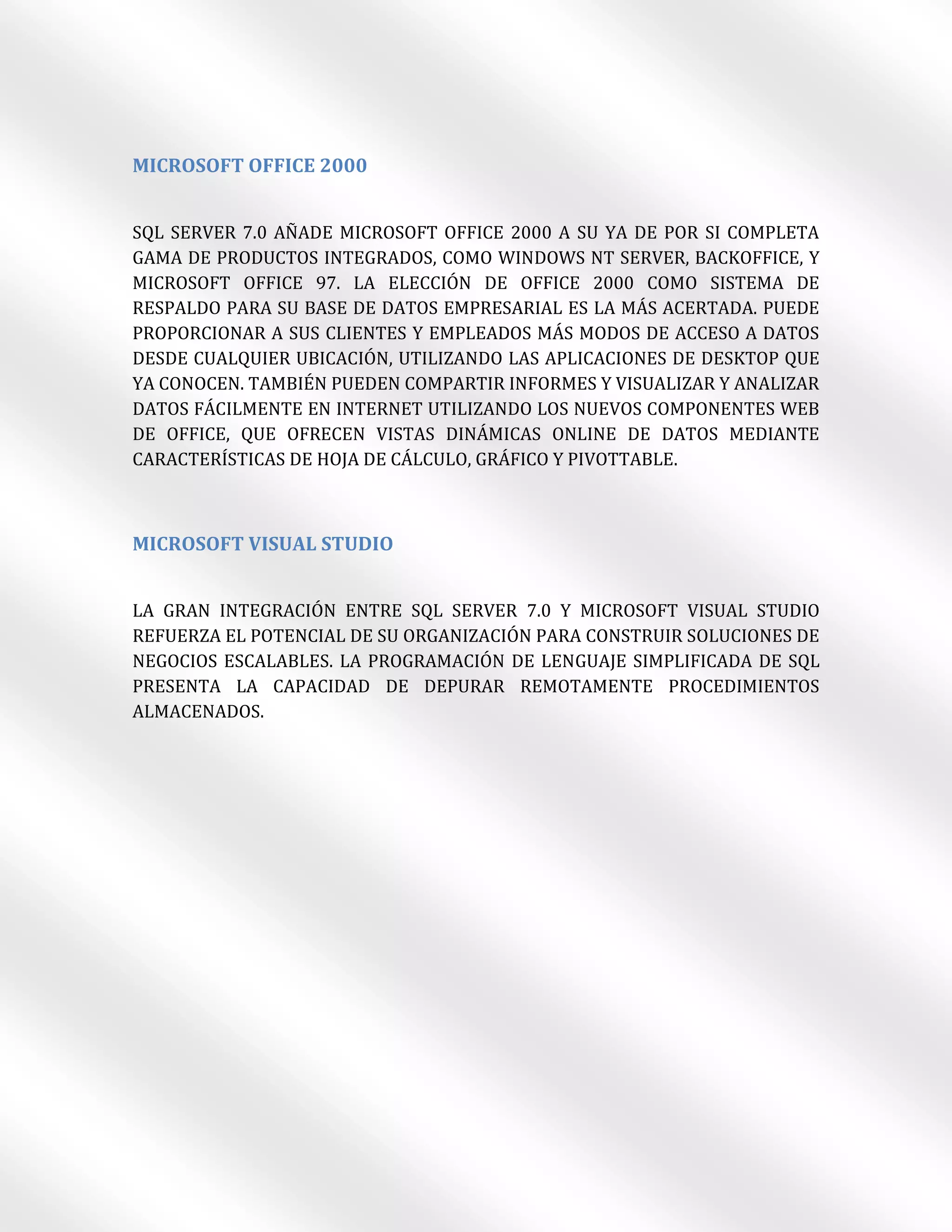 MICROSOFT OFFICE 2000


SQL SERVER 7.0 AÑADE MICROSOFT OFFICE 2000 A SU YA DE POR SI COMPLETA
GAMA DE PRODUCTOS INTEGRADOS, COMO WINDOWS NT SERVER, BACKOFFICE, Y
MICROSOFT OFFICE 97. LA ELECCIÓN DE OFFICE 2000 COMO SISTEMA DE
RESPALDO PARA SU BASE DE DATOS EMPRESARIAL ES LA MÁS ACERTADA. PUEDE
PROPORCIONAR A SUS CLIENTES Y EMPLEADOS MÁS MODOS DE ACCESO A DATOS
DESDE CUALQUIER UBICACIÓN, UTILIZANDO LAS APLICACIONES DE DESKTOP QUE
YA CONOCEN. TAMBIÉN PUEDEN COMPARTIR INFORMES Y VISUALIZAR Y ANALIZAR
DATOS FÁCILMENTE EN INTERNET UTILIZANDO LOS NUEVOS COMPONENTES WEB
DE OFFICE, QUE OFRECEN VISTAS DINÁMICAS ONLINE DE DATOS MEDIANTE
CARACTERÍSTICAS DE HOJA DE CÁLCULO, GRÁFICO Y PIVOTTABLE.



MICROSOFT VISUAL STUDIO


LA GRAN INTEGRACIÓN ENTRE SQL SERVER 7.0 Y MICROSOFT VISUAL STUDIO
REFUERZA EL POTENCIAL DE SU ORGANIZACIÓN PARA CONSTRUIR SOLUCIONES DE
NEGOCIOS ESCALABLES. LA PROGRAMACIÓN DE LENGUAJE SIMPLIFICADA DE SQL
PRESENTA LA CAPACIDAD DE DEPURAR REMOTAMENTE PROCEDIMIENTOS
ALMACENADOS.
 