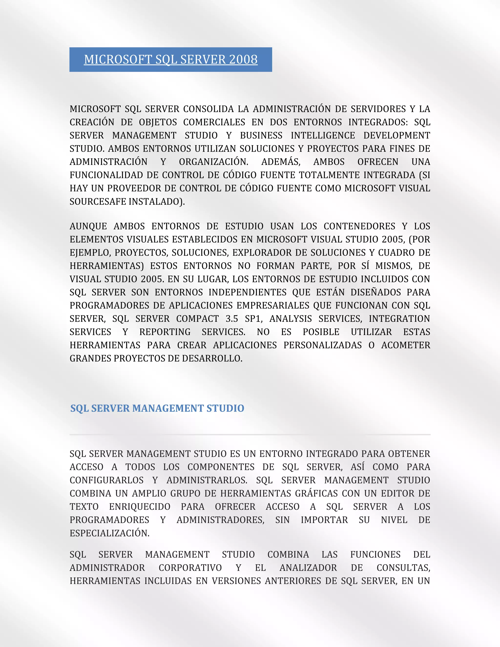 MICROSOFT SQL SERVER 2008


MICROSOFT SQL SERVER CONSOLIDA LA ADMINISTRACIÓN DE SERVIDORES Y LA
CREACIÓN DE OBJETOS COMERCIALES EN DOS ENTORNOS INTEGRADOS: SQL
SERVER MANAGEMENT STUDIO Y BUSINESS INTELLIGENCE DEVELOPMENT
STUDIO. AMBOS ENTORNOS UTILIZAN SOLUCIONES Y PROYECTOS PARA FINES DE
ADMINISTRACIÓN Y ORGANIZACIÓN. ADEMÁS, AMBOS OFRECEN UNA
FUNCIONALIDAD DE CONTROL DE CÓDIGO FUENTE TOTALMENTE INTEGRADA (SI
HAY UN PROVEEDOR DE CONTROL DE CÓDIGO FUENTE COMO MICROSOFT VISUAL
SOURCESAFE INSTALADO).

AUNQUE AMBOS ENTORNOS DE ESTUDIO USAN LOS CONTENEDORES Y LOS
ELEMENTOS VISUALES ESTABLECIDOS EN MICROSOFT VISUAL STUDIO 2005, (POR
EJEMPLO, PROYECTOS, SOLUCIONES, EXPLORADOR DE SOLUCIONES Y CUADRO DE
HERRAMIENTAS) ESTOS ENTORNOS NO FORMAN PARTE, POR SÍ MISMOS, DE
VISUAL STUDIO 2005. EN SU LUGAR, LOS ENTORNOS DE ESTUDIO INCLUIDOS CON
SQL SERVER SON ENTORNOS INDEPENDIENTES QUE ESTÁN DISEÑADOS PARA
PROGRAMADORES DE APLICACIONES EMPRESARIALES QUE FUNCIONAN CON SQL
SERVER, SQL SERVER COMPACT 3.5 SP1, ANALYSIS SERVICES, INTEGRATION
SERVICES Y REPORTING SERVICES. NO ES POSIBLE UTILIZAR ESTAS
HERRAMIENTAS PARA CREAR APLICACIONES PERSONALIZADAS O ACOMETER
GRANDES PROYECTOS DE DESARROLLO.




SQL SERVER MANAGEMENT STUDIO



SQL SERVER MANAGEMENT STUDIO ES UN ENTORNO INTEGRADO PARA OBTENER
ACCESO A TODOS LOS COMPONENTES DE SQL SERVER, ASÍ COMO PARA
CONFIGURARLOS Y ADMINISTRARLOS. SQL SERVER MANAGEMENT STUDIO
COMBINA UN AMPLIO GRUPO DE HERRAMIENTAS GRÁFICAS CON UN EDITOR DE
TEXTO ENRIQUECIDO PARA OFRECER ACCESO A SQL SERVER A LOS
PROGRAMADORES Y ADMINISTRADORES, SIN IMPORTAR SU NIVEL DE
ESPECIALIZACIÓN.

SQL SERVER MANAGEMENT STUDIO COMBINA LAS FUNCIONES DEL
ADMINISTRADOR CORPORATIVO Y EL ANALIZADOR DE CONSULTAS,
HERRAMIENTAS INCLUIDAS EN VERSIONES ANTERIORES DE SQL SERVER, EN UN
 