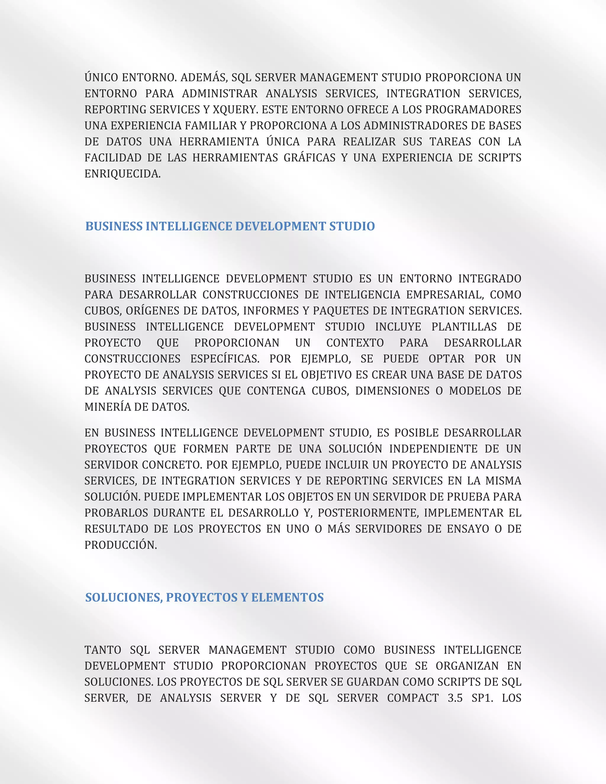 ÚNICO ENTORNO. ADEMÁS, SQL SERVER MANAGEMENT STUDIO PROPORCIONA UN
ENTORNO PARA ADMINISTRAR ANALYSIS SERVICES, INTEGRATION SERVICES,
REPORTING SERVICES Y XQUERY. ESTE ENTORNO OFRECE A LOS PROGRAMADORES
UNA EXPERIENCIA FAMILIAR Y PROPORCIONA A LOS ADMINISTRADORES DE BASES
DE DATOS UNA HERRAMIENTA ÚNICA PARA REALIZAR SUS TAREAS CON LA
FACILIDAD DE LAS HERRAMIENTAS GRÁFICAS Y UNA EXPERIENCIA DE SCRIPTS
ENRIQUECIDA.



BUSINESS INTELLIGENCE DEVELOPMENT STUDIO



BUSINESS INTELLIGENCE DEVELOPMENT STUDIO ES UN ENTORNO INTEGRADO
PARA DESARROLLAR CONSTRUCCIONES DE INTELIGENCIA EMPRESARIAL, COMO
CUBOS, ORÍGENES DE DATOS, INFORMES Y PAQUETES DE INTEGRATION SERVICES.
BUSINESS INTELLIGENCE DEVELOPMENT STUDIO INCLUYE PLANTILLAS DE
PROYECTO QUE PROPORCIONAN UN CONTEXTO PARA DESARROLLAR
CONSTRUCCIONES ESPECÍFICAS. POR EJEMPLO, SE PUEDE OPTAR POR UN
PROYECTO DE ANALYSIS SERVICES SI EL OBJETIVO ES CREAR UNA BASE DE DATOS
DE ANALYSIS SERVICES QUE CONTENGA CUBOS, DIMENSIONES O MODELOS DE
MINERÍA DE DATOS.

EN BUSINESS INTELLIGENCE DEVELOPMENT STUDIO, ES POSIBLE DESARROLLAR
PROYECTOS QUE FORMEN PARTE DE UNA SOLUCIÓN INDEPENDIENTE DE UN
SERVIDOR CONCRETO. POR EJEMPLO, PUEDE INCLUIR UN PROYECTO DE ANALYSIS
SERVICES, DE INTEGRATION SERVICES Y DE REPORTING SERVICES EN LA MISMA
SOLUCIÓN. PUEDE IMPLEMENTAR LOS OBJETOS EN UN SERVIDOR DE PRUEBA PARA
PROBARLOS DURANTE EL DESARROLLO Y, POSTERIORMENTE, IMPLEMENTAR EL
RESULTADO DE LOS PROYECTOS EN UNO O MÁS SERVIDORES DE ENSAYO O DE
PRODUCCIÓN.



SOLUCIONES, PROYECTOS Y ELEMENTOS



TANTO SQL SERVER MANAGEMENT STUDIO COMO BUSINESS INTELLIGENCE
DEVELOPMENT STUDIO PROPORCIONAN PROYECTOS QUE SE ORGANIZAN EN
SOLUCIONES. LOS PROYECTOS DE SQL SERVER SE GUARDAN COMO SCRIPTS DE SQL
SERVER, DE ANALYSIS SERVER Y DE SQL SERVER COMPACT 3.5 SP1. LOS
 