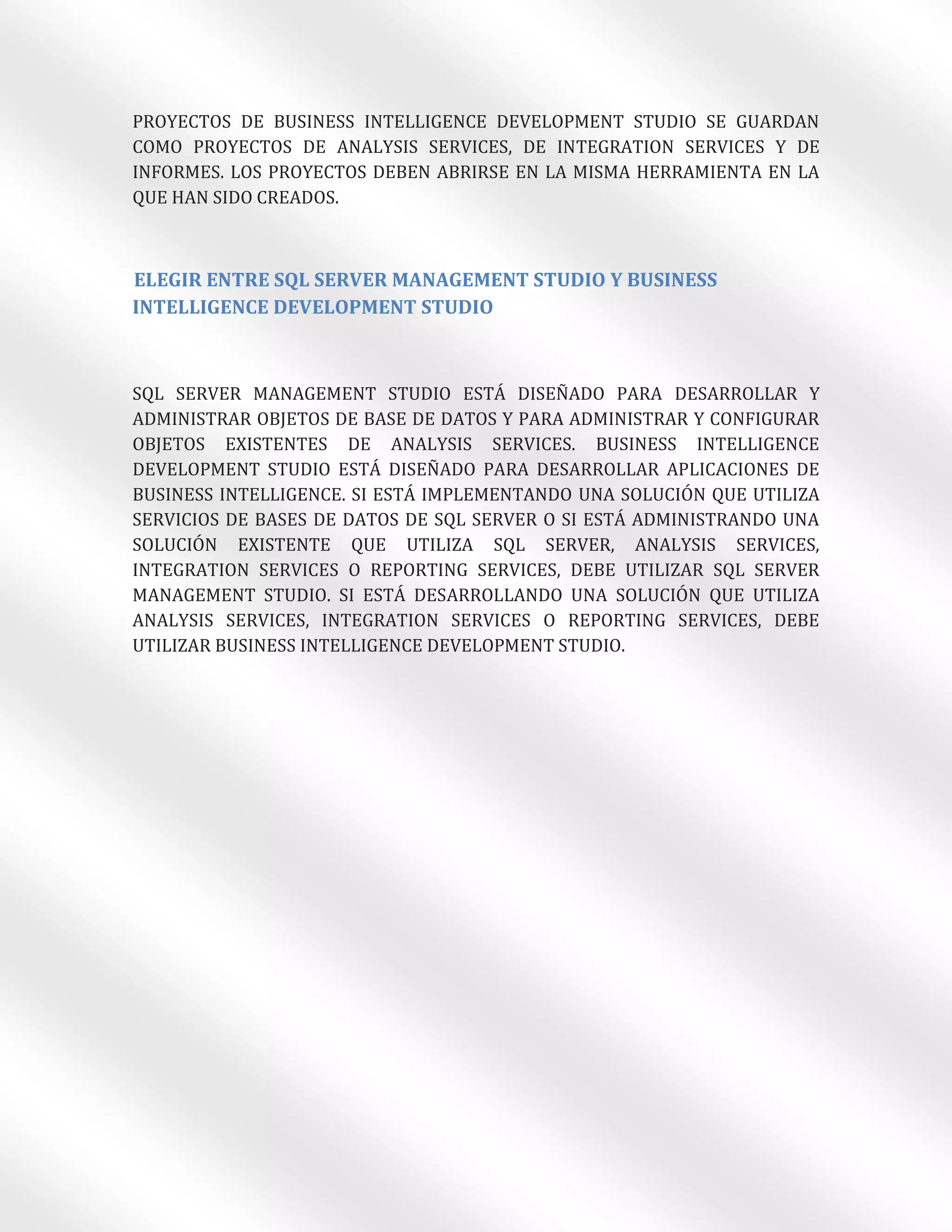 PROYECTOS DE BUSINESS INTELLIGENCE DEVELOPMENT STUDIO SE GUARDAN
COMO PROYECTOS DE ANALYSIS SERVICES, DE INTEGRATION SERVICES Y DE
INFORMES. LOS PROYECTOS DEBEN ABRIRSE EN LA MISMA HERRAMIENTA EN LA
QUE HAN SIDO CREADOS.



ELEGIR ENTRE SQL SERVER MANAGEMENT STUDIO Y BUSINESS
INTELLIGENCE DEVELOPMENT STUDIO



SQL SERVER MANAGEMENT STUDIO ESTÁ DISEÑADO PARA DESARROLLAR Y
ADMINISTRAR OBJETOS DE BASE DE DATOS Y PARA ADMINISTRAR Y CONFIGURAR
OBJETOS EXISTENTES DE ANALYSIS SERVICES. BUSINESS INTELLIGENCE
DEVELOPMENT STUDIO ESTÁ DISEÑADO PARA DESARROLLAR APLICACIONES DE
BUSINESS INTELLIGENCE. SI ESTÁ IMPLEMENTANDO UNA SOLUCIÓN QUE UTILIZA
SERVICIOS DE BASES DE DATOS DE SQL SERVER O SI ESTÁ ADMINISTRANDO UNA
SOLUCIÓN EXISTENTE QUE UTILIZA SQL SERVER, ANALYSIS SERVICES,
INTEGRATION SERVICES O REPORTING SERVICES, DEBE UTILIZAR SQL SERVER
MANAGEMENT STUDIO. SI ESTÁ DESARROLLANDO UNA SOLUCIÓN QUE UTILIZA
ANALYSIS SERVICES, INTEGRATION SERVICES O REPORTING SERVICES, DEBE
UTILIZAR BUSINESS INTELLIGENCE DEVELOPMENT STUDIO.
 