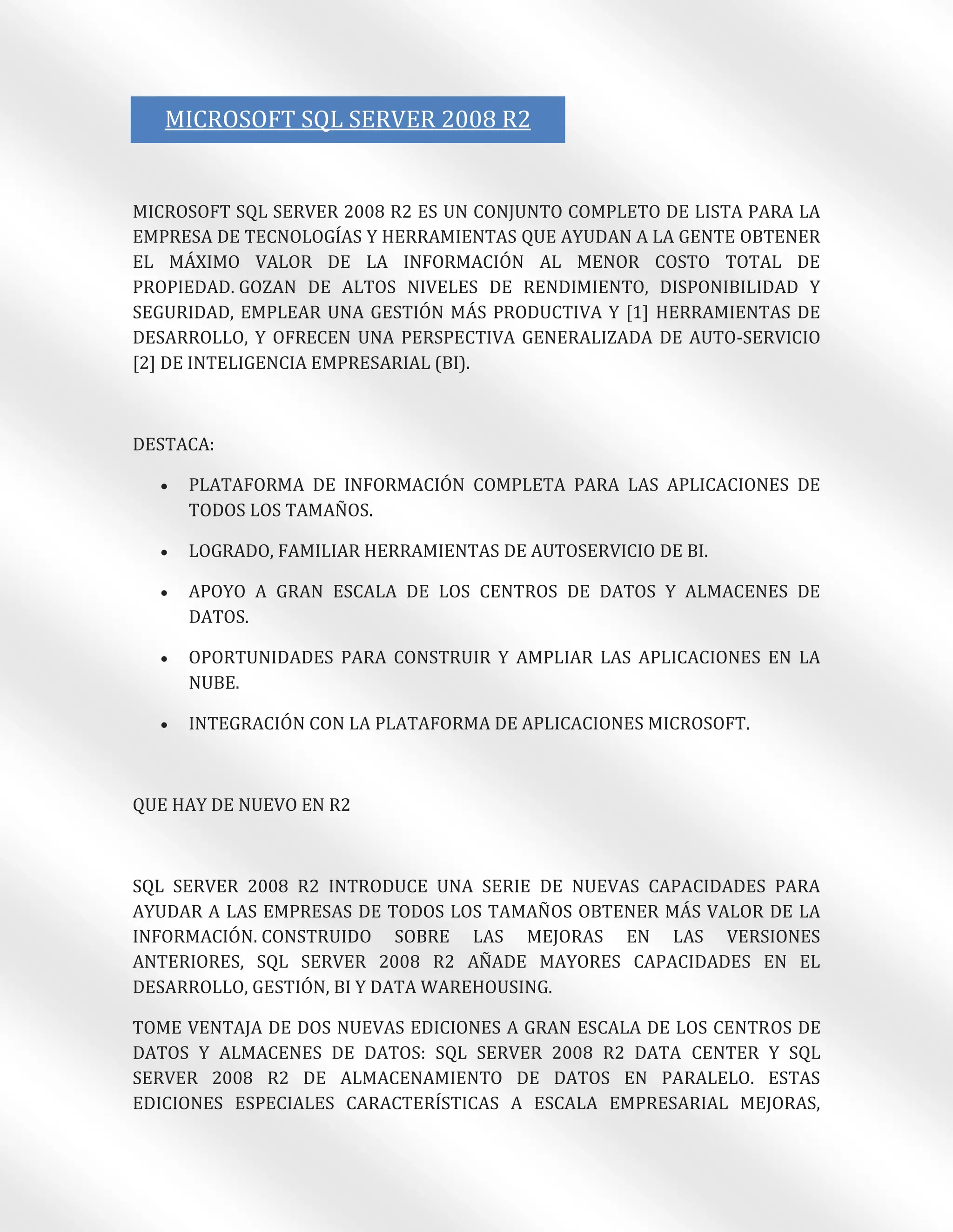 MICROSOFT SQL SERVER 2008 R2


MICROSOFT SQL SERVER 2008 R2 ES UN CONJUNTO COMPLETO DE LISTA PARA LA
EMPRESA DE TECNOLOGÍAS Y HERRAMIENTAS QUE AYUDAN A LA GENTE OBTENER
EL MÁXIMO VALOR DE LA INFORMACIÓN AL MENOR COSTO TOTAL DE
PROPIEDAD. GOZAN DE ALTOS NIVELES DE RENDIMIENTO, DISPONIBILIDAD Y
SEGURIDAD, EMPLEAR UNA GESTIÓN MÁS PRODUCTIVA Y [1] HERRAMIENTAS DE
DESARROLLO, Y OFRECEN UNA PERSPECTIVA GENERALIZADA DE AUTO-SERVICIO
[2] DE INTELIGENCIA EMPRESARIAL (BI).



DESTACA:

     PLATAFORMA DE INFORMACIÓN COMPLETA PARA LAS APLICACIONES DE
      TODOS LOS TAMAÑOS.

     LOGRADO, FAMILIAR HERRAMIENTAS DE AUTOSERVICIO DE BI.

     APOYO A GRAN ESCALA DE LOS CENTROS DE DATOS Y ALMACENES DE
      DATOS.

     OPORTUNIDADES PARA CONSTRUIR Y AMPLIAR LAS APLICACIONES EN LA
      NUBE.

     INTEGRACIÓN CON LA PLATAFORMA DE APLICACIONES MICROSOFT.



QUE HAY DE NUEVO EN R2



SQL SERVER 2008 R2 INTRODUCE UNA SERIE DE NUEVAS CAPACIDADES PARA
AYUDAR A LAS EMPRESAS DE TODOS LOS TAMAÑOS OBTENER MÁS VALOR DE LA
INFORMACIÓN. CONSTRUIDO SOBRE LAS MEJORAS EN LAS VERSIONES
ANTERIORES, SQL SERVER 2008 R2 AÑADE MAYORES CAPACIDADES EN EL
DESARROLLO, GESTIÓN, BI Y DATA WAREHOUSING.

TOME VENTAJA DE DOS NUEVAS EDICIONES A GRAN ESCALA DE LOS CENTROS DE
DATOS Y ALMACENES DE DATOS: SQL SERVER 2008 R2 DATA CENTER Y SQL
SERVER 2008 R2 DE ALMACENAMIENTO DE DATOS EN PARALELO. ESTAS
EDICIONES ESPECIALES CARACTERÍSTICAS A ESCALA EMPRESARIAL MEJORAS,
 