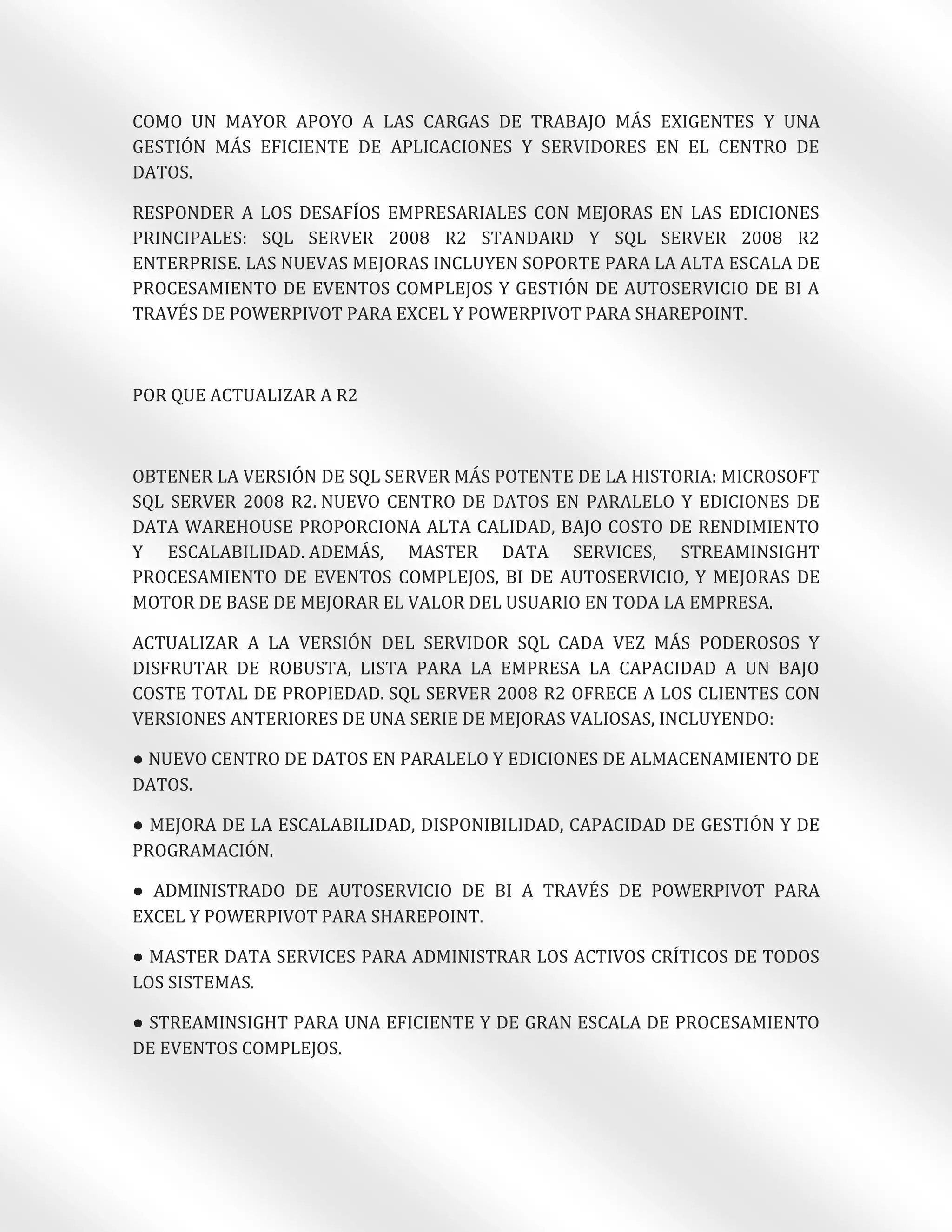 COMO UN MAYOR APOYO A LAS CARGAS DE TRABAJO MÁS EXIGENTES Y UNA
GESTIÓN MÁS EFICIENTE DE APLICACIONES Y SERVIDORES EN EL CENTRO DE
DATOS.

RESPONDER A LOS DESAFÍOS EMPRESARIALES CON MEJORAS EN LAS EDICIONES
PRINCIPALES: SQL SERVER 2008 R2 STANDARD Y SQL SERVER 2008 R2
ENTERPRISE. LAS NUEVAS MEJORAS INCLUYEN SOPORTE PARA LA ALTA ESCALA DE
PROCESAMIENTO DE EVENTOS COMPLEJOS Y GESTIÓN DE AUTOSERVICIO DE BI A
TRAVÉS DE POWERPIVOT PARA EXCEL Y POWERPIVOT PARA SHAREPOINT.



POR QUE ACTUALIZAR A R2



OBTENER LA VERSIÓN DE SQL SERVER MÁS POTENTE DE LA HISTORIA: MICROSOFT
SQL SERVER 2008 R2. NUEVO CENTRO DE DATOS EN PARALELO Y EDICIONES DE
DATA WAREHOUSE PROPORCIONA ALTA CALIDAD, BAJO COSTO DE RENDIMIENTO
Y ESCALABILIDAD. ADEMÁS, MASTER DATA SERVICES, STREAMINSIGHT
PROCESAMIENTO DE EVENTOS COMPLEJOS, BI DE AUTOSERVICIO, Y MEJORAS DE
MOTOR DE BASE DE MEJORAR EL VALOR DEL USUARIO EN TODA LA EMPRESA.

ACTUALIZAR A LA VERSIÓN DEL SERVIDOR SQL CADA VEZ MÁS PODEROSOS Y
DISFRUTAR DE ROBUSTA, LISTA PARA LA EMPRESA LA CAPACIDAD A UN BAJO
COSTE TOTAL DE PROPIEDAD. SQL SERVER 2008 R2 OFRECE A LOS CLIENTES CON
VERSIONES ANTERIORES DE UNA SERIE DE MEJORAS VALIOSAS, INCLUYENDO:

● NUEVO CENTRO DE DATOS EN PARALELO Y EDICIONES DE ALMACENAMIENTO DE
DATOS.

● MEJORA DE LA ESCALABILIDAD, DISPONIBILIDAD, CAPACIDAD DE GESTIÓN Y DE
PROGRAMACIÓN.

● ADMINISTRADO DE AUTOSERVICIO DE BI A TRAVÉS DE POWERPIVOT PARA
EXCEL Y POWERPIVOT PARA SHAREPOINT.

● MASTER DATA SERVICES PARA ADMINISTRAR LOS ACTIVOS CRÍTICOS DE TODOS
LOS SISTEMAS.

● STREAMINSIGHT PARA UNA EFICIENTE Y DE GRAN ESCALA DE PROCESAMIENTO
DE EVENTOS COMPLEJOS.
 