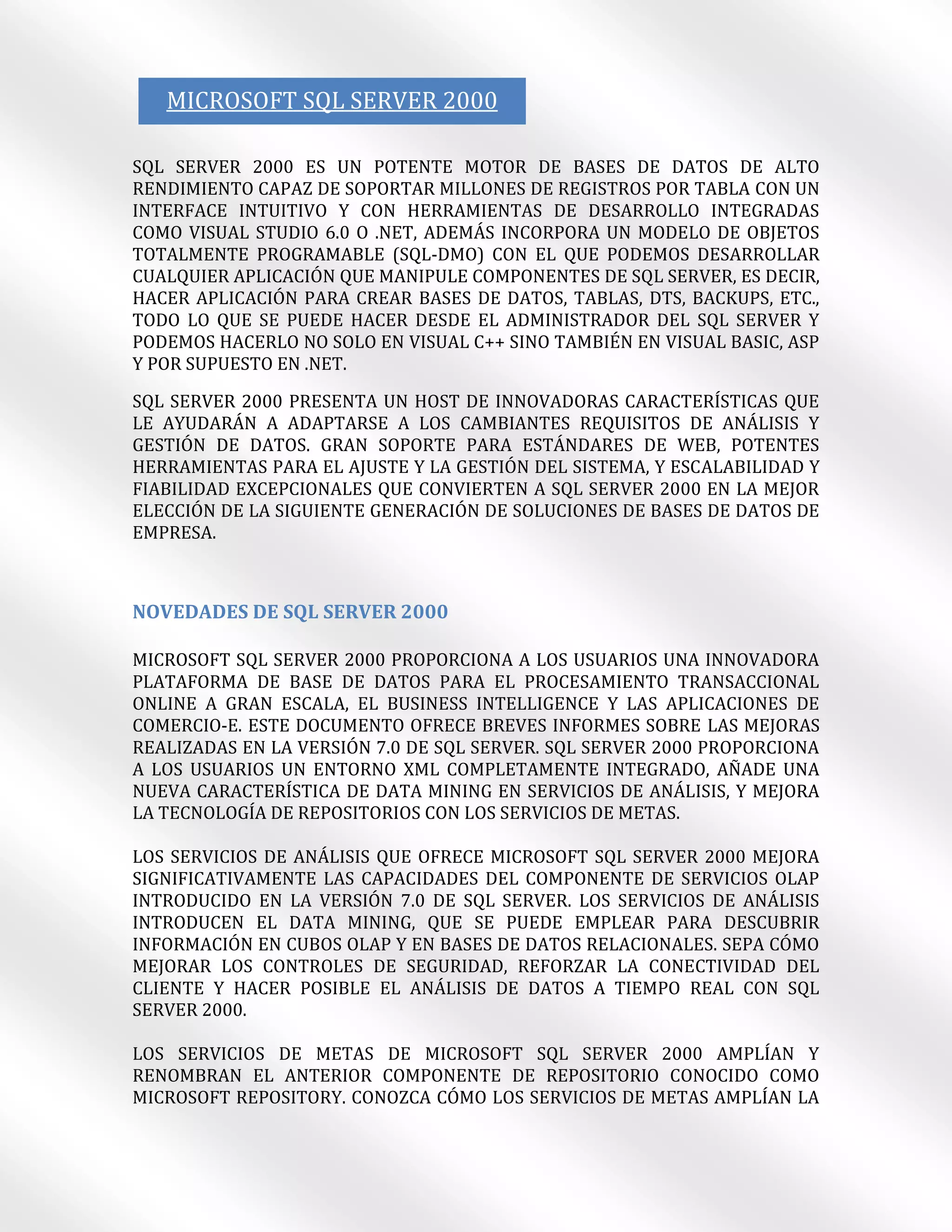 MICROSOFT SQL SERVER 2000

SQL SERVER 2000 ES UN POTENTE MOTOR DE BASES DE DATOS DE ALTO
RENDIMIENTO CAPAZ DE SOPORTAR MILLONES DE REGISTROS POR TABLA CON UN
INTERFACE INTUITIVO Y CON HERRAMIENTAS DE DESARROLLO INTEGRADAS
COMO VISUAL STUDIO 6.0 O .NET, ADEMÁS INCORPORA UN MODELO DE OBJETOS
TOTALMENTE PROGRAMABLE (SQL-DMO) CON EL QUE PODEMOS DESARROLLAR
CUALQUIER APLICACIÓN QUE MANIPULE COMPONENTES DE SQL SERVER, ES DECIR,
HACER APLICACIÓN PARA CREAR BASES DE DATOS, TABLAS, DTS, BACKUPS, ETC.,
TODO LO QUE SE PUEDE HACER DESDE EL ADMINISTRADOR DEL SQL SERVER Y
PODEMOS HACERLO NO SOLO EN VISUAL C++ SINO TAMBIÉN EN VISUAL BASIC, ASP
Y POR SUPUESTO EN .NET.

SQL SERVER 2000 PRESENTA UN HOST DE INNOVADORAS CARACTERÍSTICAS QUE
LE AYUDARÁN A ADAPTARSE A LOS CAMBIANTES REQUISITOS DE ANÁLISIS Y
GESTIÓN DE DATOS. GRAN SOPORTE PARA ESTÁNDARES DE WEB, POTENTES
HERRAMIENTAS PARA EL AJUSTE Y LA GESTIÓN DEL SISTEMA, Y ESCALABILIDAD Y
FIABILIDAD EXCEPCIONALES QUE CONVIERTEN A SQL SERVER 2000 EN LA MEJOR
ELECCIÓN DE LA SIGUIENTE GENERACIÓN DE SOLUCIONES DE BASES DE DATOS DE
EMPRESA.



NOVEDADES DE SQL SERVER 2000

MICROSOFT SQL SERVER 2000 PROPORCIONA A LOS USUARIOS UNA INNOVADORA
PLATAFORMA DE BASE DE DATOS PARA EL PROCESAMIENTO TRANSACCIONAL
ONLINE A GRAN ESCALA, EL BUSINESS INTELLIGENCE Y LAS APLICACIONES DE
COMERCIO-E. ESTE DOCUMENTO OFRECE BREVES INFORMES SOBRE LAS MEJORAS
REALIZADAS EN LA VERSIÓN 7.0 DE SQL SERVER. SQL SERVER 2000 PROPORCIONA
A LOS USUARIOS UN ENTORNO XML COMPLETAMENTE INTEGRADO, AÑADE UNA
NUEVA CARACTERÍSTICA DE DATA MINING EN SERVICIOS DE ANÁLISIS, Y MEJORA
LA TECNOLOGÍA DE REPOSITORIOS CON LOS SERVICIOS DE METAS.

LOS SERVICIOS DE ANÁLISIS QUE OFRECE MICROSOFT SQL SERVER 2000 MEJORA
SIGNIFICATIVAMENTE LAS CAPACIDADES DEL COMPONENTE DE SERVICIOS OLAP
INTRODUCIDO EN LA VERSIÓN 7.0 DE SQL SERVER. LOS SERVICIOS DE ANÁLISIS
INTRODUCEN EL DATA MINING, QUE SE PUEDE EMPLEAR PARA DESCUBRIR
INFORMACIÓN EN CUBOS OLAP Y EN BASES DE DATOS RELACIONALES. SEPA CÓMO
MEJORAR LOS CONTROLES DE SEGURIDAD, REFORZAR LA CONECTIVIDAD DEL
CLIENTE Y HACER POSIBLE EL ANÁLISIS DE DATOS A TIEMPO REAL CON SQL
SERVER 2000.

LOS SERVICIOS DE METAS DE MICROSOFT SQL SERVER 2000 AMPLÍAN Y
RENOMBRAN EL ANTERIOR COMPONENTE DE REPOSITORIO CONOCIDO COMO
MICROSOFT REPOSITORY. CONOZCA CÓMO LOS SERVICIOS DE METAS AMPLÍAN LA
 