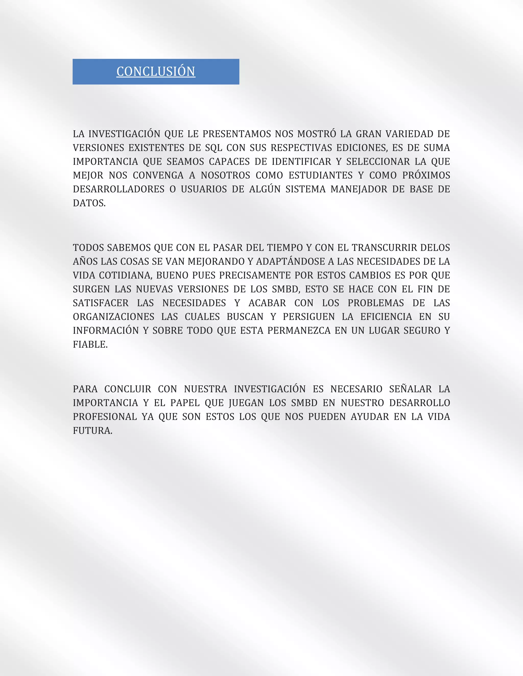 }
       CONCLUSIÓN



LA INVESTIGACIÓN QUE LE PRESENTAMOS NOS MOSTRÓ LA GRAN VARIEDAD DE
VERSIONES EXISTENTES DE SQL CON SUS RESPECTIVAS EDICIONES, ES DE SUMA
IMPORTANCIA QUE SEAMOS CAPACES DE IDENTIFICAR Y SELECCIONAR LA QUE
MEJOR NOS CONVENGA A NOSOTROS COMO ESTUDIANTES Y COMO PRÓXIMOS
DESARROLLADORES O USUARIOS DE ALGÚN SISTEMA MANEJADOR DE BASE DE
DATOS.



TODOS SABEMOS QUE CON EL PASAR DEL TIEMPO Y CON EL TRANSCURRIR DELOS
AÑOS LAS COSAS SE VAN MEJORANDO Y ADAPTÁNDOSE A LAS NECESIDADES DE LA
VIDA COTIDIANA, BUENO PUES PRECISAMENTE POR ESTOS CAMBIOS ES POR QUE
SURGEN LAS NUEVAS VERSIONES DE LOS SMBD, ESTO SE HACE CON EL FIN DE
SATISFACER LAS NECESIDADES Y ACABAR CON LOS PROBLEMAS DE LAS
ORGANIZACIONES LAS CUALES BUSCAN Y PERSIGUEN LA EFICIENCIA EN SU
INFORMACIÓN Y SOBRE TODO QUE ESTA PERMANEZCA EN UN LUGAR SEGURO Y
FIABLE.



PARA CONCLUIR CON NUESTRA INVESTIGACIÓN ES NECESARIO SEÑALAR LA
IMPORTANCIA Y EL PAPEL QUE JUEGAN LOS SMBD EN NUESTRO DESARROLLO
PROFESIONAL YA QUE SON ESTOS LOS QUE NOS PUEDEN AYUDAR EN LA VIDA
FUTURA.
 