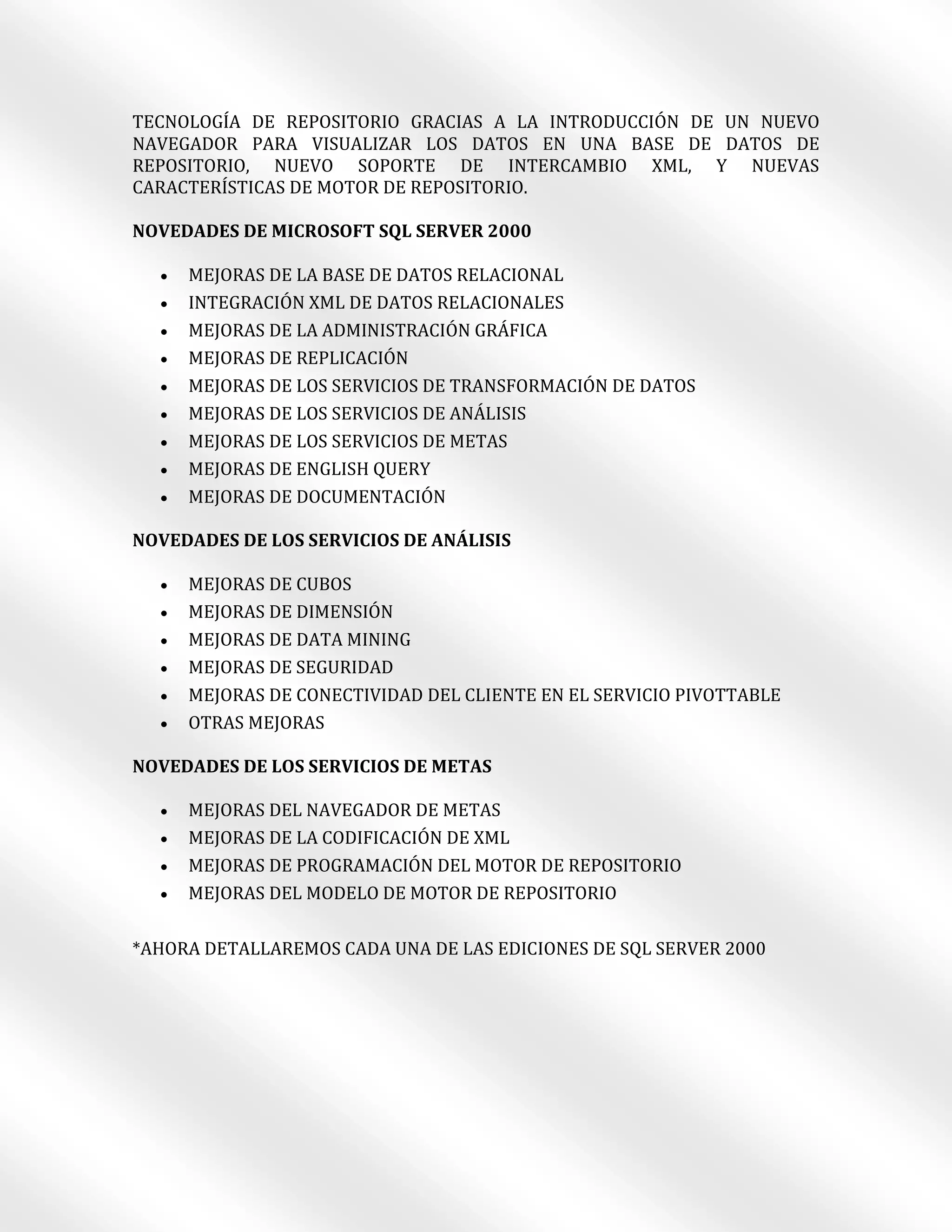 TECNOLOGÍA DE REPOSITORIO GRACIAS A LA INTRODUCCIÓN DE UN NUEVO
NAVEGADOR PARA VISUALIZAR LOS DATOS EN UNA BASE DE DATOS DE
REPOSITORIO, NUEVO SOPORTE DE INTERCAMBIO XML, Y NUEVAS
CARACTERÍSTICAS DE MOTOR DE REPOSITORIO.

NOVEDADES DE MICROSOFT SQL SERVER 2000

     MEJORAS DE LA BASE DE DATOS RELACIONAL
     INTEGRACIÓN XML DE DATOS RELACIONALES
     MEJORAS DE LA ADMINISTRACIÓN GRÁFICA
     MEJORAS DE REPLICACIÓN
     MEJORAS DE LOS SERVICIOS DE TRANSFORMACIÓN DE DATOS
     MEJORAS DE LOS SERVICIOS DE ANÁLISIS
     MEJORAS DE LOS SERVICIOS DE METAS
     MEJORAS DE ENGLISH QUERY
     MEJORAS DE DOCUMENTACIÓN

NOVEDADES DE LOS SERVICIOS DE ANÁLISIS

     MEJORAS DE CUBOS
     MEJORAS DE DIMENSIÓN
     MEJORAS DE DATA MINING
     MEJORAS DE SEGURIDAD
     MEJORAS DE CONECTIVIDAD DEL CLIENTE EN EL SERVICIO PIVOTTABLE
     OTRAS MEJORAS

NOVEDADES DE LOS SERVICIOS DE METAS

     MEJORAS DEL NAVEGADOR DE METAS
     MEJORAS DE LA CODIFICACIÓN DE XML
     MEJORAS DE PROGRAMACIÓN DEL MOTOR DE REPOSITORIO
     MEJORAS DEL MODELO DE MOTOR DE REPOSITORIO

*AHORA DETALLAREMOS CADA UNA DE LAS EDICIONES DE SQL SERVER 2000
 
