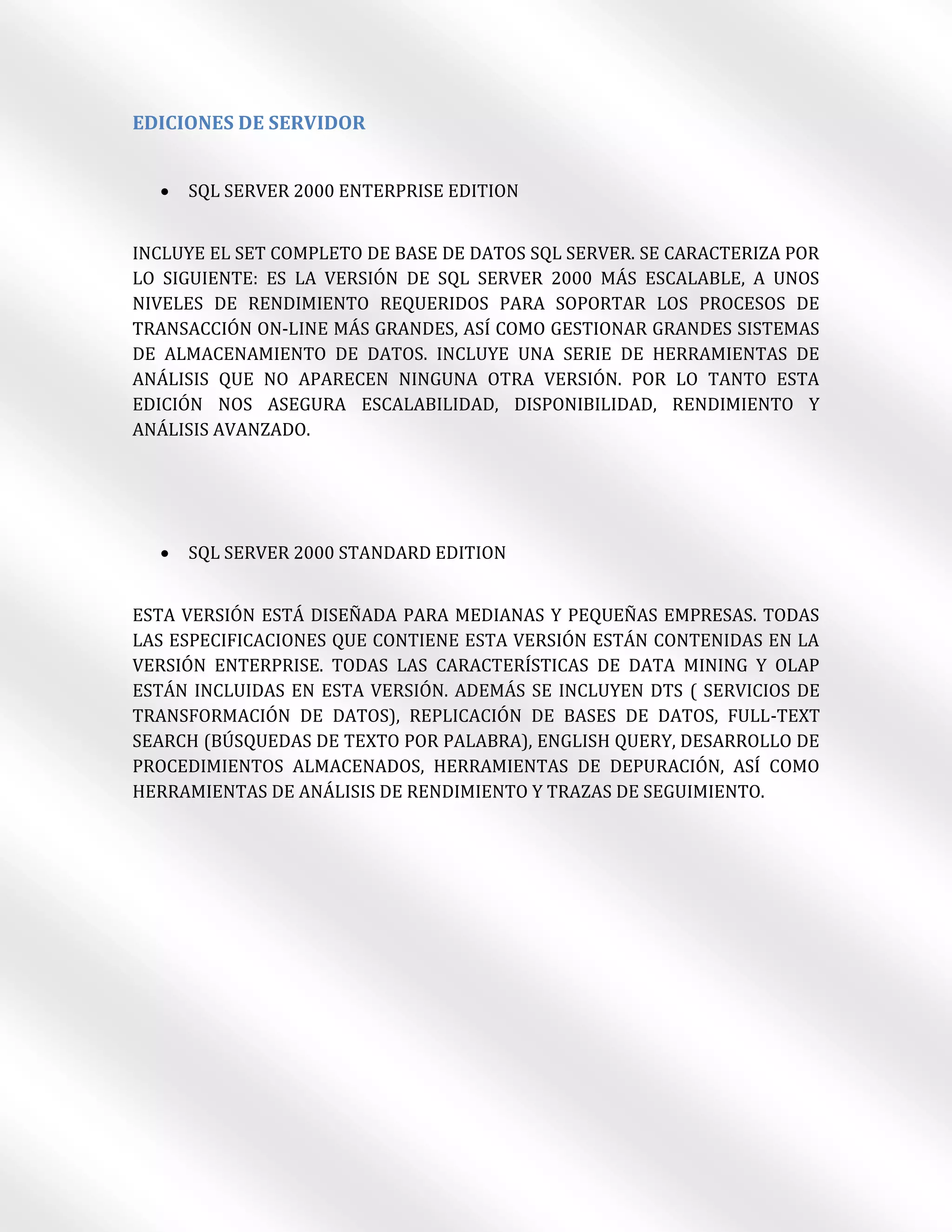 EDICIONES DE SERVIDOR


     SQL SERVER 2000 ENTERPRISE EDITION


INCLUYE EL SET COMPLETO DE BASE DE DATOS SQL SERVER. SE CARACTERIZA POR
LO SIGUIENTE: ES LA VERSIÓN DE SQL SERVER 2000 MÁS ESCALABLE, A UNOS
NIVELES DE RENDIMIENTO REQUERIDOS PARA SOPORTAR LOS PROCESOS DE
TRANSACCIÓN ON-LINE MÁS GRANDES, ASÍ COMO GESTIONAR GRANDES SISTEMAS
DE ALMACENAMIENTO DE DATOS. INCLUYE UNA SERIE DE HERRAMIENTAS DE
ANÁLISIS QUE NO APARECEN NINGUNA OTRA VERSIÓN. POR LO TANTO ESTA
EDICIÓN NOS ASEGURA ESCALABILIDAD, DISPONIBILIDAD, RENDIMIENTO Y
ANÁLISIS AVANZADO.




     SQL SERVER 2000 STANDARD EDITION


ESTA VERSIÓN ESTÁ DISEÑADA PARA MEDIANAS Y PEQUEÑAS EMPRESAS. TODAS
LAS ESPECIFICACIONES QUE CONTIENE ESTA VERSIÓN ESTÁN CONTENIDAS EN LA
VERSIÓN ENTERPRISE. TODAS LAS CARACTERÍSTICAS DE DATA MINING Y OLAP
ESTÁN INCLUIDAS EN ESTA VERSIÓN. ADEMÁS SE INCLUYEN DTS ( SERVICIOS DE
TRANSFORMACIÓN DE DATOS), REPLICACIÓN DE BASES DE DATOS, FULL-TEXT
SEARCH (BÚSQUEDAS DE TEXTO POR PALABRA), ENGLISH QUERY, DESARROLLO DE
PROCEDIMIENTOS ALMACENADOS, HERRAMIENTAS DE DEPURACIÓN, ASÍ COMO
HERRAMIENTAS DE ANÁLISIS DE RENDIMIENTO Y TRAZAS DE SEGUIMIENTO.
 