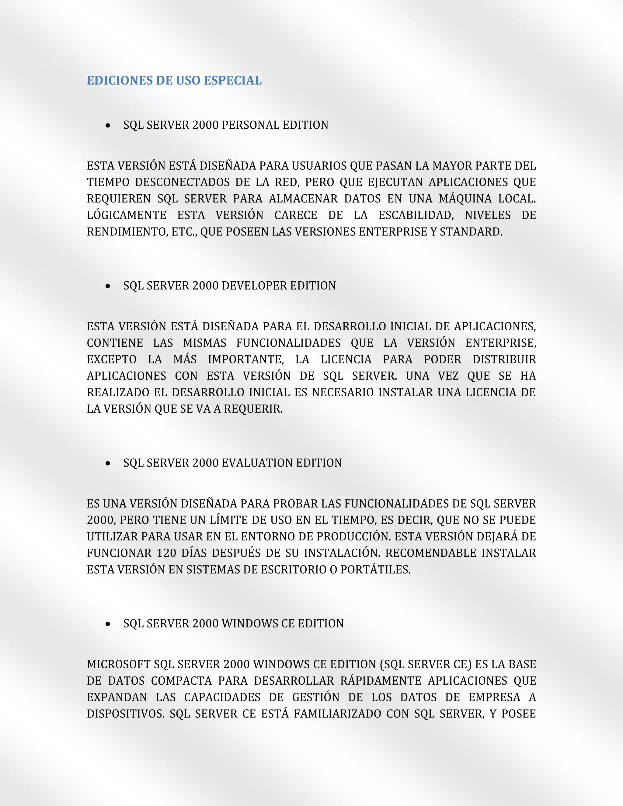 EDICIONES DE USO ESPECIAL


     SQL SERVER 2000 PERSONAL EDITION


ESTA VERSIÓN ESTÁ DISEÑADA PARA USUARIOS QUE PASAN LA MAYOR PARTE DEL
TIEMPO DESCONECTADOS DE LA RED, PERO QUE EJECUTAN APLICACIONES QUE
REQUIEREN SQL SERVER PARA ALMACENAR DATOS EN UNA MÁQUINA LOCAL.
LÓGICAMENTE ESTA VERSIÓN CARECE DE LA ESCABILIDAD, NIVELES DE
RENDIMIENTO, ETC., QUE POSEEN LAS VERSIONES ENTERPRISE Y STANDARD.



     SQL SERVER 2000 DEVELOPER EDITION


ESTA VERSIÓN ESTÁ DISEÑADA PARA EL DESARROLLO INICIAL DE APLICACIONES,
CONTIENE LAS MISMAS FUNCIONALIDADES QUE LA VERSIÓN ENTERPRISE,
EXCEPTO LA MÁS IMPORTANTE, LA LICENCIA PARA PODER DISTRIBUIR
APLICACIONES CON ESTA VERSIÓN DE SQL SERVER. UNA VEZ QUE SE HA
REALIZADO EL DESARROLLO INICIAL ES NECESARIO INSTALAR UNA LICENCIA DE
LA VERSIÓN QUE SE VA A REQUERIR.



     SQL SERVER 2000 EVALUATION EDITION


ES UNA VERSIÓN DISEÑADA PARA PROBAR LAS FUNCIONALIDADES DE SQL SERVER
2000, PERO TIENE UN LÍMITE DE USO EN EL TIEMPO, ES DECIR, QUE NO SE PUEDE
UTILIZAR PARA USAR EN EL ENTORNO DE PRODUCCIÓN. ESTA VERSIÓN DEJARÁ DE
FUNCIONAR 120 DÍAS DESPUÉS DE SU INSTALACIÓN. RECOMENDABLE INSTALAR
ESTA VERSIÓN EN SISTEMAS DE ESCRITORIO O PORTÁTILES.



     SQL SERVER 2000 WINDOWS CE EDITION


MICROSOFT SQL SERVER 2000 WINDOWS CE EDITION (SQL SERVER CE) ES LA BASE
DE DATOS COMPACTA PARA DESARROLLAR RÁPIDAMENTE APLICACIONES QUE
EXPANDAN LAS CAPACIDADES DE GESTIÓN DE LOS DATOS DE EMPRESA A
DISPOSITIVOS. SQL SERVER CE ESTÁ FAMILIARIZADO CON SQL SERVER, Y POSEE
 
