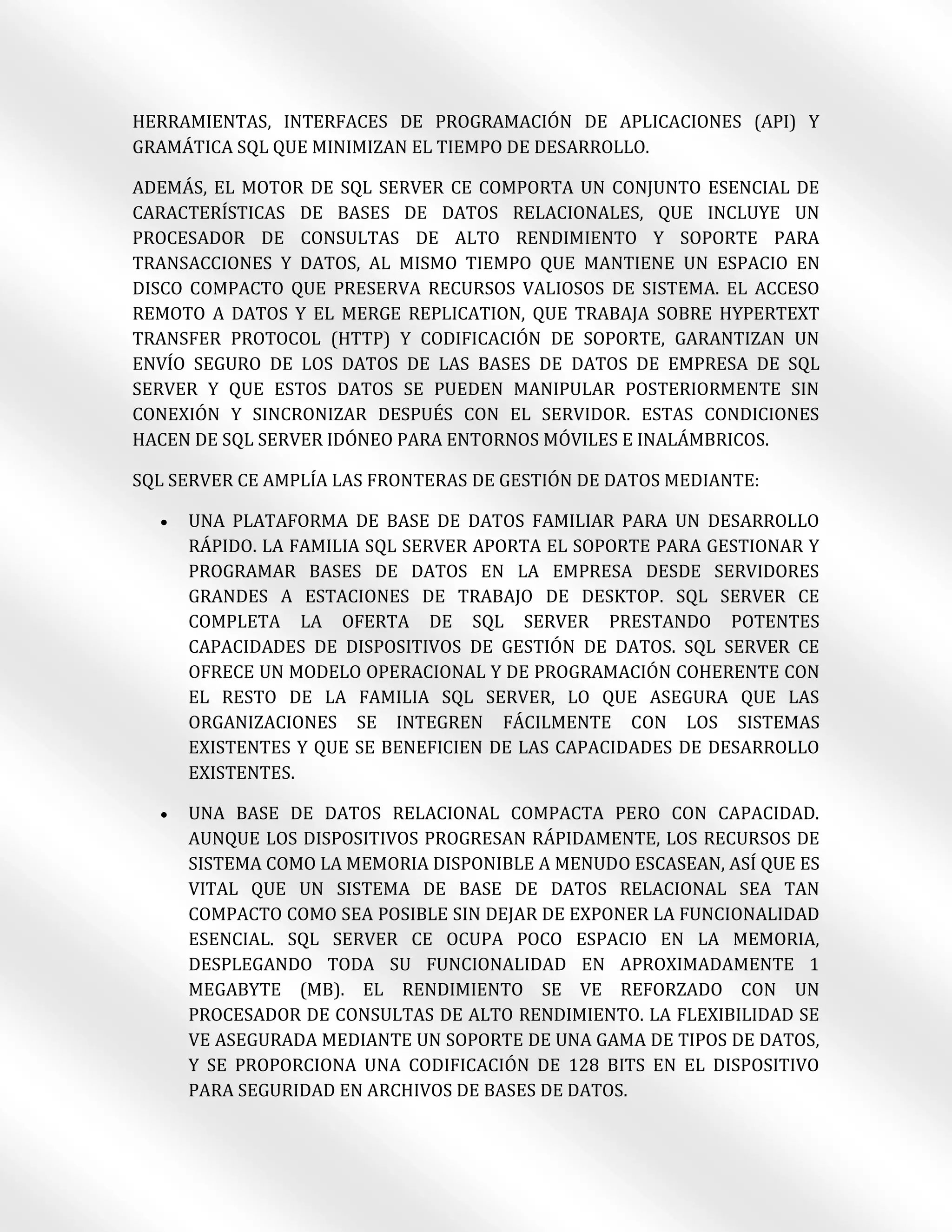 HERRAMIENTAS, INTERFACES DE PROGRAMACIÓN DE APLICACIONES (API) Y
GRAMÁTICA SQL QUE MINIMIZAN EL TIEMPO DE DESARROLLO.

ADEMÁS, EL MOTOR DE SQL SERVER CE COMPORTA UN CONJUNTO ESENCIAL DE
CARACTERÍSTICAS DE BASES DE DATOS RELACIONALES, QUE INCLUYE UN
PROCESADOR DE CONSULTAS DE ALTO RENDIMIENTO Y SOPORTE PARA
TRANSACCIONES Y DATOS, AL MISMO TIEMPO QUE MANTIENE UN ESPACIO EN
DISCO COMPACTO QUE PRESERVA RECURSOS VALIOSOS DE SISTEMA. EL ACCESO
REMOTO A DATOS Y EL MERGE REPLICATION, QUE TRABAJA SOBRE HYPERTEXT
TRANSFER PROTOCOL (HTTP) Y CODIFICACIÓN DE SOPORTE, GARANTIZAN UN
ENVÍO SEGURO DE LOS DATOS DE LAS BASES DE DATOS DE EMPRESA DE SQL
SERVER Y QUE ESTOS DATOS SE PUEDEN MANIPULAR POSTERIORMENTE SIN
CONEXIÓN Y SINCRONIZAR DESPUÉS CON EL SERVIDOR. ESTAS CONDICIONES
HACEN DE SQL SERVER IDÓNEO PARA ENTORNOS MÓVILES E INALÁMBRICOS.

SQL SERVER CE AMPLÍA LAS FRONTERAS DE GESTIÓN DE DATOS MEDIANTE:

     UNA PLATAFORMA DE BASE DE DATOS FAMILIAR PARA UN DESARROLLO
      RÁPIDO. LA FAMILIA SQL SERVER APORTA EL SOPORTE PARA GESTIONAR Y
      PROGRAMAR BASES DE DATOS EN LA EMPRESA DESDE SERVIDORES
      GRANDES A ESTACIONES DE TRABAJO DE DESKTOP. SQL SERVER CE
      COMPLETA LA OFERTA DE SQL SERVER PRESTANDO POTENTES
      CAPACIDADES DE DISPOSITIVOS DE GESTIÓN DE DATOS. SQL SERVER CE
      OFRECE UN MODELO OPERACIONAL Y DE PROGRAMACIÓN COHERENTE CON
      EL RESTO DE LA FAMILIA SQL SERVER, LO QUE ASEGURA QUE LAS
      ORGANIZACIONES SE INTEGREN FÁCILMENTE CON LOS SISTEMAS
      EXISTENTES Y QUE SE BENEFICIEN DE LAS CAPACIDADES DE DESARROLLO
      EXISTENTES.

     UNA BASE DE DATOS RELACIONAL COMPACTA PERO CON CAPACIDAD.
      AUNQUE LOS DISPOSITIVOS PROGRESAN RÁPIDAMENTE, LOS RECURSOS DE
      SISTEMA COMO LA MEMORIA DISPONIBLE A MENUDO ESCASEAN, ASÍ QUE ES
      VITAL QUE UN SISTEMA DE BASE DE DATOS RELACIONAL SEA TAN
      COMPACTO COMO SEA POSIBLE SIN DEJAR DE EXPONER LA FUNCIONALIDAD
      ESENCIAL. SQL SERVER CE OCUPA POCO ESPACIO EN LA MEMORIA,
      DESPLEGANDO TODA SU FUNCIONALIDAD EN APROXIMADAMENTE 1
      MEGABYTE (MB). EL RENDIMIENTO SE VE REFORZADO CON UN
      PROCESADOR DE CONSULTAS DE ALTO RENDIMIENTO. LA FLEXIBILIDAD SE
      VE ASEGURADA MEDIANTE UN SOPORTE DE UNA GAMA DE TIPOS DE DATOS,
      Y SE PROPORCIONA UNA CODIFICACIÓN DE 128 BITS EN EL DISPOSITIVO
      PARA SEGURIDAD EN ARCHIVOS DE BASES DE DATOS.
 