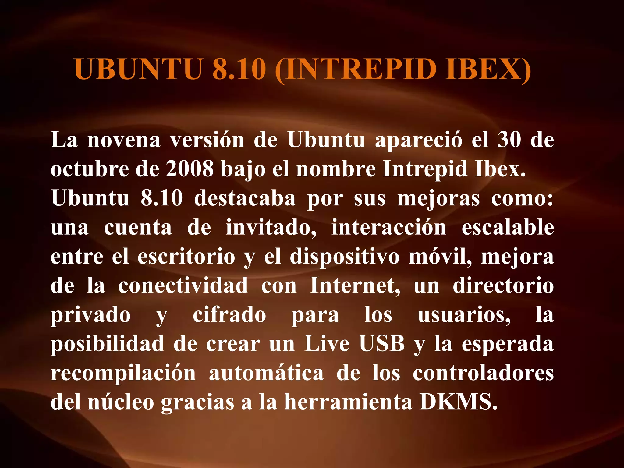 UBUNTU 8.10 (INTREPID IBEX)

La novena versión de Ubuntu apareció el 30 de
octubre de 2008 bajo el nombre Intrepid Ibex.
Ubuntu 8.10 destacaba por sus mejoras como:
una cuenta de invitado, interacción escalable
entre el escritorio y el dispositivo móvil, mejora
de la conectividad con Internet, un directorio
privado y cifrado para los usuarios, la
posibilidad de crear un Live USB y la esperada
recompilación automática de los controladores
del núcleo gracias a la herramienta DKMS.
 