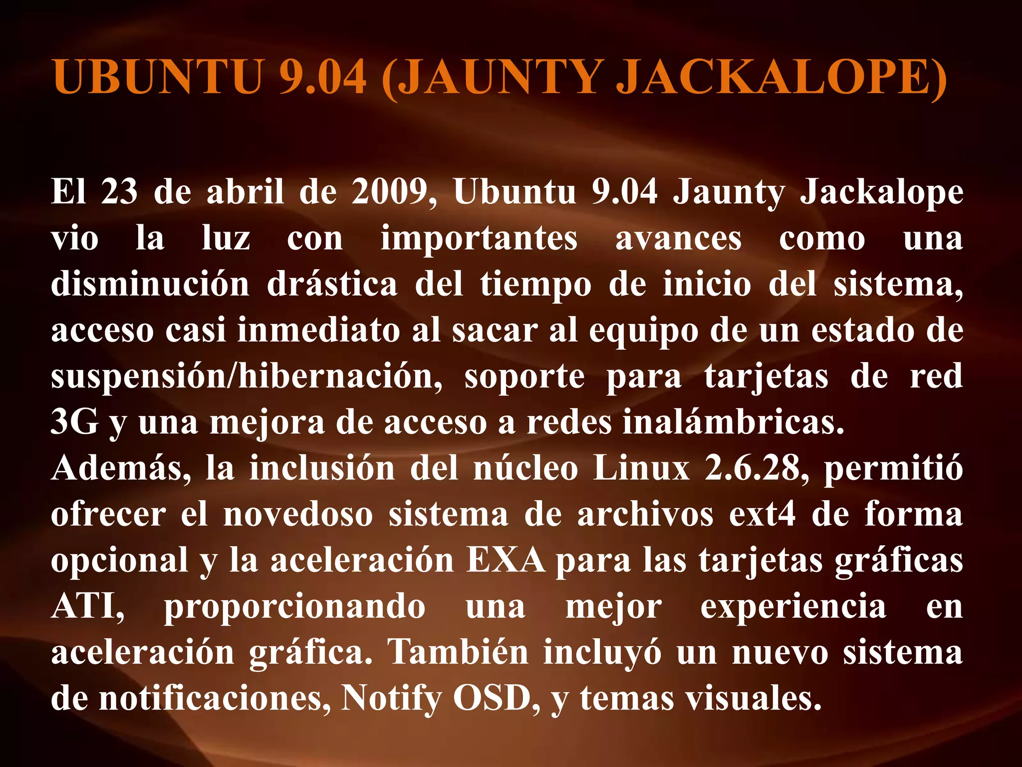 UBUNTU 9.04 (JAUNTY JACKALOPE)

El 23 de abril de 2009, Ubuntu 9.04 Jaunty Jackalope
vio la luz con importantes avances como una
disminución drástica del tiempo de inicio del sistema,
acceso casi inmediato al sacar al equipo de un estado de
suspensión/hibernación, soporte para tarjetas de red
3G y una mejora de acceso a redes inalámbricas.
Además, la inclusión del núcleo Linux 2.6.28, permitió
ofrecer el novedoso sistema de archivos ext4 de forma
opcional y la aceleración EXA para las tarjetas gráficas
ATI, proporcionando una mejor experiencia en
aceleración gráfica. También incluyó un nuevo sistema
de notificaciones, Notify OSD, y temas visuales.
 