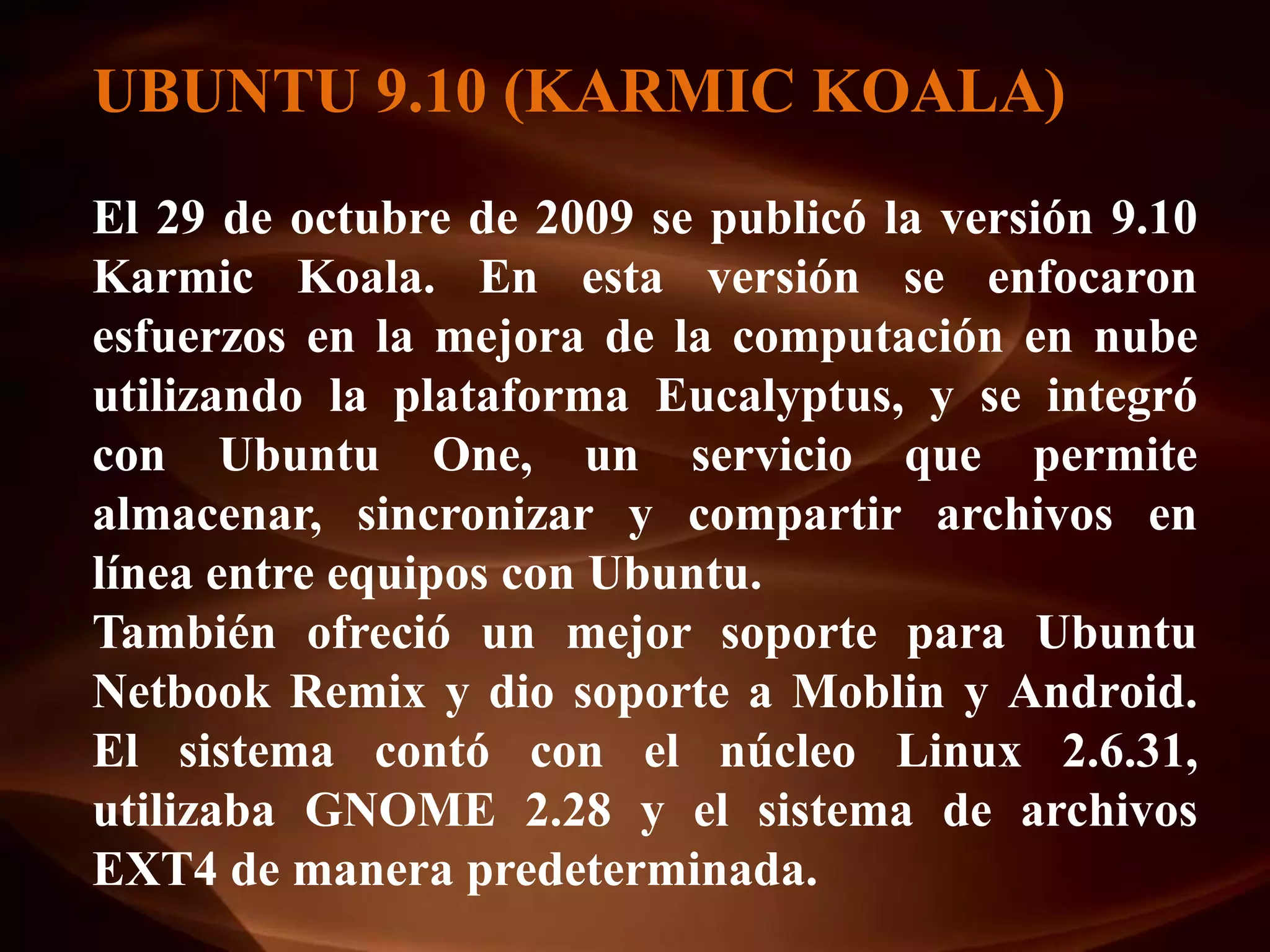 UBUNTU 9.10 (KARMIC KOALA)
El 29 de octubre de 2009 se publicó la versión 9.10
Karmic Koala. En esta versión se enfocaron
esfuerzos en la mejora de la computación en nube
utilizando la plataforma Eucalyptus, y se integró
con Ubuntu One, un servicio que permite
almacenar, sincronizar y compartir archivos en
línea entre equipos con Ubuntu.
También ofreció un mejor soporte para Ubuntu
Netbook Remix y dio soporte a Moblin y Android.
El sistema contó con el núcleo Linux 2.6.31,
utilizaba GNOME 2.28 y el sistema de archivos
EXT4 de manera predeterminada.
 