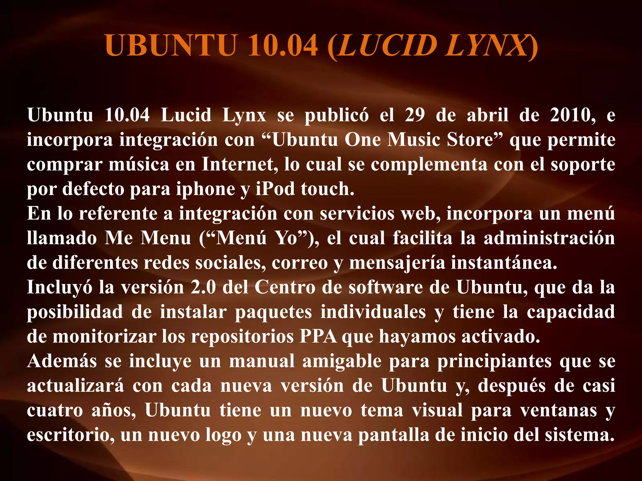 UBUNTU 10.04 (LUCID LYNX)

Ubuntu 10.04 Lucid Lynx se publicó el 29 de abril de 2010, e
incorpora integración con “Ubuntu One Music Store” que permite
comprar música en Internet, lo cual se complementa con el soporte
por defecto para iphone y iPod touch.
En lo referente a integración con servicios web, incorpora un menú
llamado Me Menu (“Menú Yo”), el cual facilita la administración
de diferentes redes sociales, correo y mensajería instantánea.
Incluyó la versión 2.0 del Centro de software de Ubuntu, que da la
posibilidad de instalar paquetes individuales y tiene la capacidad
de monitorizar los repositorios PPA que hayamos activado.
Además se incluye un manual amigable para principiantes que se
actualizará con cada nueva versión de Ubuntu y, después de casi
cuatro años, Ubuntu tiene un nuevo tema visual para ventanas y
escritorio, un nuevo logo y una nueva pantalla de inicio del sistema.
 