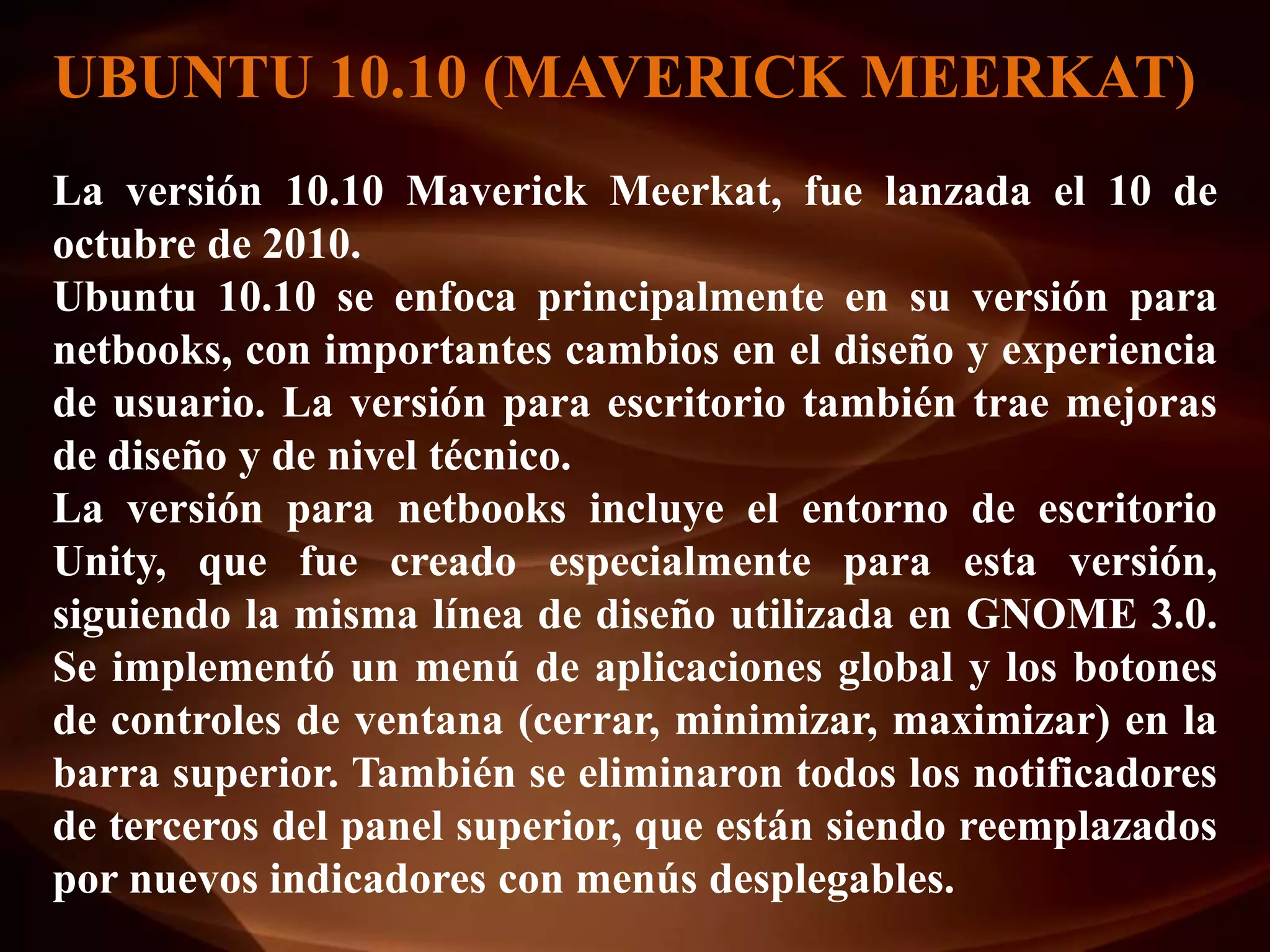 UBUNTU 10.10 (MAVERICK MEERKAT)
La versión 10.10 Maverick Meerkat, fue lanzada el 10 de
octubre de 2010.
Ubuntu 10.10 se enfoca principalmente en su versión para
netbooks, con importantes cambios en el diseño y experiencia
de usuario. La versión para escritorio también trae mejoras
de diseño y de nivel técnico.
La versión para netbooks incluye el entorno de escritorio
Unity, que fue creado especialmente para esta versión,
siguiendo la misma línea de diseño utilizada en GNOME 3.0.
Se implementó un menú de aplicaciones global y los botones
de controles de ventana (cerrar, minimizar, maximizar) en la
barra superior. También se eliminaron todos los notificadores
de terceros del panel superior, que están siendo reemplazados
por nuevos indicadores con menús desplegables.
 